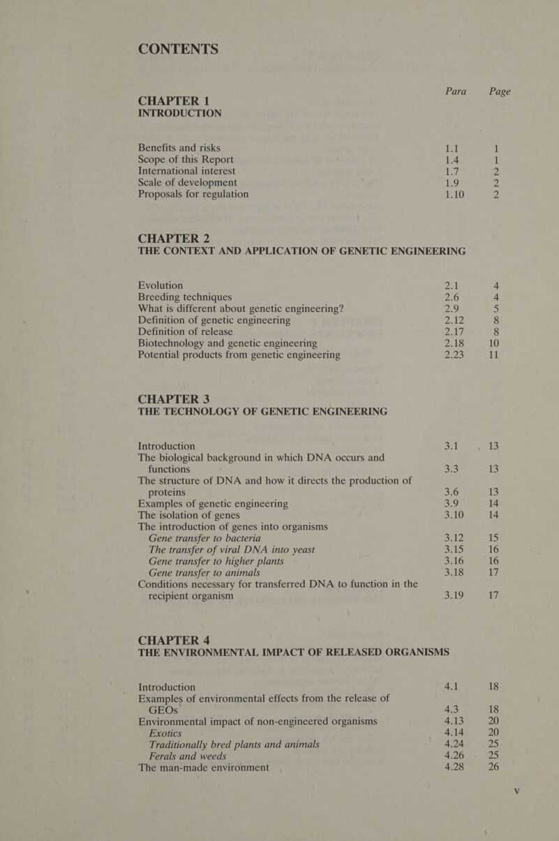 CONTENTS Para CHAPTER 1 INTRODUCTION Benefits and risks it Scope of this Report KA’ International interest ey, Scale of development Lg Proposals for regulation 1.10 CHAPTER 2 THE CONTEXT AND APPLICATION OF GENETIC ENGINEERING Evolution Breeding techniques What is different about genetic engineering? Definition of genetic engineering Definition of release Biotechnology and genetic engineering Potential products from genetic engineering NNNNNNN NOR RR ODF GW oon Nd CHAPTER 3 THE TECHNOLOGY OF GENETIC ENGINEERING Introduction 2 fa The biological background in which DNA occurs and functions ao The structure of DNA and how it directs the production of proteins 3.6 Examples of genetic engineering 3.9 The isolation of genes =e | The introduction of genes into organisms Gene transfer to bacteria 3.12 The transfer of viral DNA into yeast Seg be Gene transfer to higher plants 3.16 Gene transfer to animals 3.18 Conditions necessary for transferred DNA to function in the recipient organism yaks CHAPTER 4 THE ENVIRONMENTAL IMPACT OF RELEASED ORGANISMS Introduction 4.1 Examples of environmental effects from the release of GEOs 4.3 Environmental impact of non-engineered organisms 4.13 Exotics 4.14 Traditionally bred plants and animals 4.24 Ferals and weeds 4.26 The man-made environment 4.28 Page NNN rFPomoa nf f