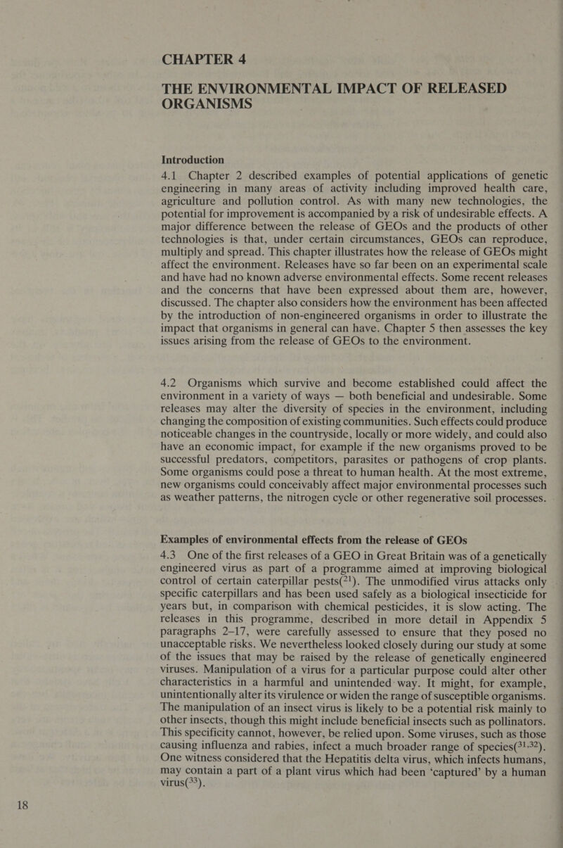 CHAPTER 4 THE ENVIRONMENTAL IMPACT OF RELEASED ORGANISMS Introduction 4.1 Chapter 2 described examples of potential applications of genetic engineering in many areas of activity including improved health care, agriculture and pollution control. As with many new technologies, the potential for improvement is accompanied by a risk of undesirable effects. A major difference between the release of GEOs and the products of other technologies is that, under certain circumstances, GEOs can reproduce, multiply and spread. This chapter illustrates how the release of GEOs might affect the environment. Releases have so far been on an experimental scale and have had no known adverse environmental effects. Some recent releases and the concerns that have been expressed about them are, however, discussed. The chapter also considers how the environment has been affected by the introduction of non-engineered organisms in order to illustrate the impact that organisms in general can have. Chapter 5 then assesses the key issues arising from the release of GEOs to the environment. 4.2 Organisms which survive and become established could affect the environment in a variety of ways — both beneficial and undesirable. Some releases may alter the diversity of species in the environment, including changing the composition of existing communities. Such effects could produce noticeable changes in the countryside, locally or more widely, and could also have an economic impact, for example if the new organisms proved to be successful predators, competitors, parasites or pathogens of crop plants. Some organisms could pose a threat to human health. At the most extreme, new organisms could conceivably affect major environmental processes such as weather patterns, the nitrogen cycle or other regenerative soil processes. - Examples of environmental effects from the release of GEOs 4.3 One of the first releases of a GEO in Great Britain was of a genetically engineered virus as part of a programme aimed at improving biological control of certain caterpillar pests(*!). The unmodified virus attacks only » specific caterpillars and has been used safely as a biological insecticide for years but, in comparison with chemical pesticides, it is slow acting. The releases in this programme, described in more detail in Appendix 5 paragraphs 2-17, were carefully assessed to ensure that they posed no unacceptable risks. We nevertheless looked closely during our study at some of the issues that may be raised by the release of genetically engineered viruses. Manipulation of a virus for a particular purpose could alter other characteristics in a harmful and unintended: way. It might, for example, unintentionally alter its virulence or widen the range of susceptible organisms. The manipulation of an insect virus is likely to be a potential risk mainly to other insects, though this might include beneficial insects such as pollinators. This specificity cannot, however, be relied upon. Some viruses, such as those causing influenza and rabies, infect a much broader range of species(!-37). One witness considered that the Hepatitis delta virus, which infects humans, may ties a part of a plant virus which had been ‘captured’ by a human virus(&gt;&gt;).