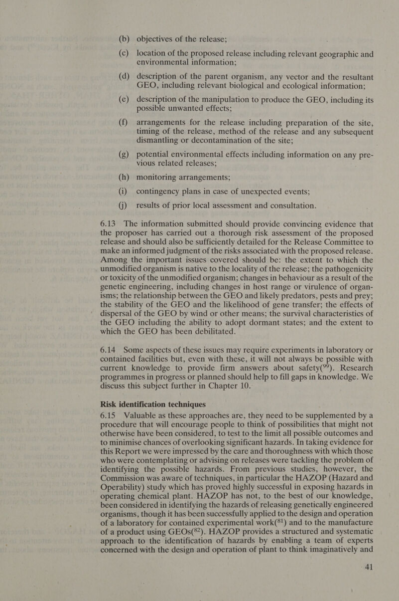 (b) objectives of the release; (c) location of the proposed release including relevant geographic and environmental information; (d) description of the parent organism, any vector and the resultant GEO, including relevant biological and ecological information; (e) description of the manipulation to produce the GEO, including its possible unwanted effects; (f) arrangements for the release including preparation of the site, timing of the release, method of the release and any subsequent dismantling or decontamination of the site; (g) potential environmental effects including information on any pre- vious related releases; (h) monitoring arrangements; . (i) contingency plans in case of unexpected events; (j) results of prior local assessment and consultation. 6.13 The information submitted should provide convincing evidence that the proposer has carried out a thorough risk assessment of the proposed release and should also be sufficiently detailed for the Release Committee to make an informed judgment of the risks associated with the proposed release. Among the important issues covered should be: the extent to which the unmodified organism is native to the locality of the release; the pathogenicity or toxicity of the unmodified organism; changes in behaviour as a result of the genetic engineering, including changes in host range or virulence of organ- isms; the relationship between the GEO and likely predators, pests and prey; the stability of the GEO and the likelihood of gene transfer; the effects of dispersal of the GEO by wind or other means; the survival characteristics of the GEO including the ability to adopt dormant states; and the extent to which the GEO has been debilitated. 6.14 Some aspects of these issues may require experiments in laboratory or contained facilities but, even with these, it will not always be possible with current knowledge to provide firm answers about safety(°). Research programmes in progress or planned should help to fill gaps in knowledge. We discuss this subject further in Chapter 10. Risk identification techniques 6.15 Valuable as these approaches are, they need to be supplemented by a procedure that will encourage people to think of possibilities that might not otherwise have been considered, to test to the limit all possible outcomes and to minimise chances of overlooking significant hazards. In taking evidence for this Report we were impressed by the care and thoroughness with which those who were contemplating or advising on releases were tackling the problem of identifying the possible hazards. From previous studies, however, the Commission was aware of techniques, in particular the HAZOP (Hazard and Operability) study which has proved highly successful in exposing hazards in operating chemical plant. HAZOP has not, to the best of our knowledge, been considered in identifying the hazards of releasing genetically engineered organisms, though it has been successfully applied to the design and operation of a laboratory for contained experimental work(*!) and to the manufacture of a product using GEOs(®*). HAZOP provides a structured and systematic approach to the identification of hazards by enabling a team of experts concerned with the design and operation of plant to think imaginatively and 4d