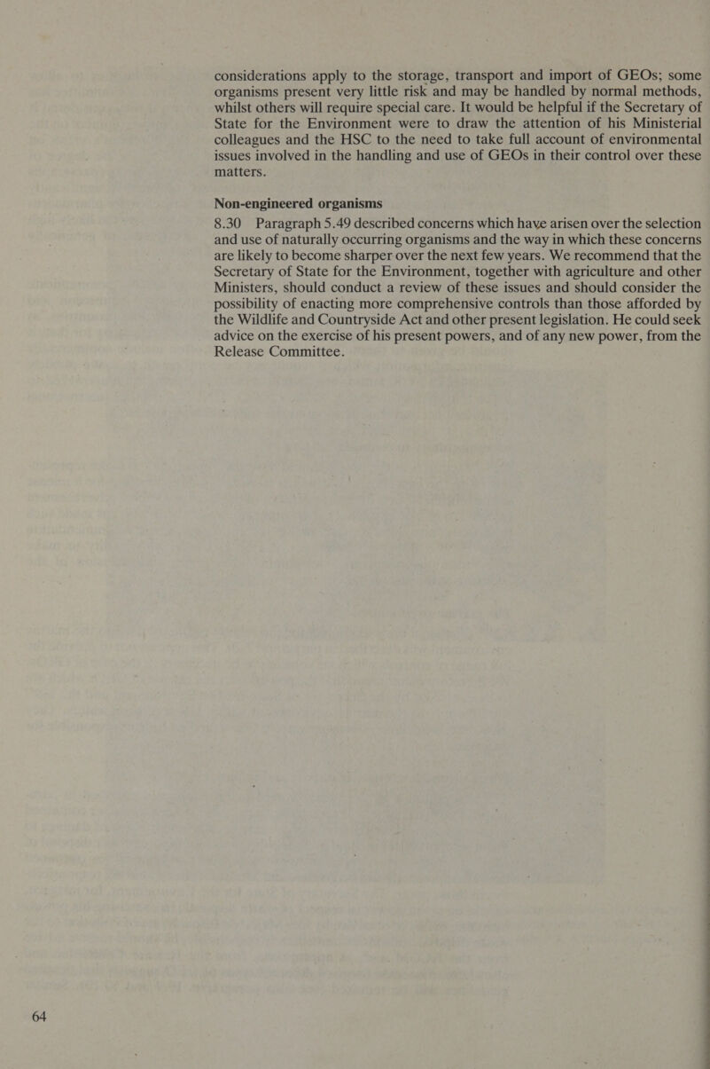 considerations apply to the storage, transport and import of GEOs; some organisms present very little risk and may be handled by normal methods, whilst others will require special care. It would be helpful if the Secretary of State for the Environment were to draw the attention of his Ministerial colleagues and the HSC to the need to take full account of environmental issues involved in the handling and use of GEOs in their control over these matters. Non-engineered organisms 8.30 Paragraph 5.49 described concerns which have arisen over the selection and use of naturally occurring organisms and the way in which these concerns are likely to become sharper over the next few years. We recommend that the Secretary of State for the Environment, together with agriculture and other Ministers, should conduct a review of these issues and should consider the possibility of enacting more comprehensive controls than those afforded by the Wildlife and Countryside Act and other present legislation. He could seek advice on the exercise of his present powers, and of any new power, from the Release Committee. EE