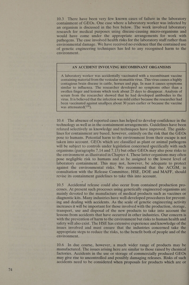 10.3. There have been very few known cases of failure in the laboratory containment of GEOs. One case where a laboratory worker was infected by an organism is discussed in the box below. The work involved laboratory research for medical purposes using disease-causing micro-organisms and would have come under the appropriate arrangements for work with pathogens. The case involved health risks for the laboratory staff rather than environmental damage. We have received no evidence that the contained use of genetic engineering techniques has led to any recognised harm to the environment. AN ACCIDENT INVOLVING RECOMBINANT ORGANISMS A laboratory worker was accidentally vaccinated with a recombinant vaccine containing material from the vesicular stomatitis virus. This virus causes a highly contagious brain disease in cattle, horses and pigs. In man it causes symptoms similar to influenza. The researcher developed no symptoms other than a  10.4 The absence of reported cases has helped to develop confidence in the technology as well as in the containment arrangements. Guidelines have been relaxed selectively as knowledge and techniques have improved. The guide- lines for containment are based, however, entirely on the risk that the GEOs pose to humans. Potential harm to the environment from their escape is not taken into account. GEOs which are classified as plant or animal pathogens will be subject to controls under legislation concerned specifically with such organisms (paragraphs 7.14 and 7.15) but other GEOs may also pose risks to the environment as illustrated in Chapter 4. These latter organisms may often pose negligible risk to humans and so be assigned to the lowest level of laboratory containment. This may not, however, be adequate to protect: against the environmental risks. We recommend that the ACGM, in consultation with the Release Committee, HSE, DOE and MAFF, should revise its containment guidelines to take this into account. 10.5 Accidental release could also occur from contained production pro- cesses. At present such processes using genetically engineered organisms are mainly devoted to the manufacture of medical products such as vaccines or diagnostic kits. Many industries have well-developed procedures for prevent- ing and dealing with accidents. As the scale of genetic engineering activity increases it will be important for those involved with the production, storage, transport, use and disposal of the new products to take into account the lessons from accidents that have occurred in other industries. Our concern is with the prevention of harm to the environment but risks to human health and safety will also exist. The HSE has extensive experience and knowledge of the issues involved and must ensure that the industries concerned take the appropriate steps to reduce the risks, to the benefit both of people and of the environment. 10.6 In due course, however, a much wider range of products may be manufactured. The issues arising here are similar to those raised by chemical factories. Accidents in the use or storage of commercially produced GEOs may give rise to uncontrolled and possibly damaging releases. Risks of such accidents need to be considered when proposals for products which are or