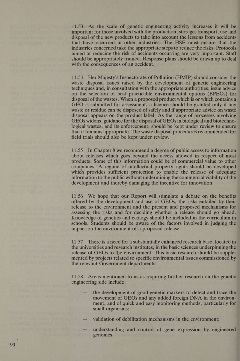 11.53 As the scale of genetic engineering activity increases it will be important for those involved with the production, storage, transport, use and disposal of the new products to take into account the lessons from accidents that have occurred in other industries. The HSE must ensure that the industries concerned take the appropriate steps to reduce the risks. Protocols aimed at reducing the risk of accidents occurring are very important. Staff should be appropriately trained. Response plans should be drawn up to deal with the consequences of an accident. 11.54 Her Majesty’s Inspectorate of Pollution (HMIP) should consider the waste disposal issues raised by the development of genetic engineering techniques and, in consultation with the appropriate authorities, issue advice on the selection of best practicable environmental options (BPEOs) for disposal of the wastes. When a proposed product which is or which contains a GEO is submitted for assessment, a licence should be granted only if any waste or residue can be disposed of safely and if appropriate advice on waste disposal appears on the product label. As the range of processes involving GEOs widens, guidance for the disposal of GEOs in biological and biotechno- logical wastes, and its enforcement, should be kept under review to ensure that it remains appropriate. The waste disposal procedures recommended for field trials should also be kept under review. 11.55 In Chapter 8 we recommend a degree of public access to information about releases which goes beyond the access allowed in respect of most products. Some of this information could be of commercial value to other companies. A regime of intellectual property rights should be developed which provides sufficient protection to enable the release of adequate information to the public without undermining the commercial viability of the development and thereby damaging the incentive for innovation. 11.56 We hope that our Report will stimulate a debate on the benefits offered by the development and use of GEOs, the risks entailed by their release to the environment and the present and proposed mechanisms for assessing the risks and for deciding whether a release should go ahead. Knowledge of genetics and ecology should be included in the curriculum in schools. Students should be aware of the factors involved in judging the impact on the environment of a proposed release. 11.57 There is a need for a substantially enhanced research base, located in the universities and research institutes, in the basic sciences underpinning the release of GEOs to the environment. This basic research should be supple- mented by projects related to specific environmental issues commissioned by the relevant Government departments. 11.58 Areas mentioned to us as requiring further research on the genetic engineering side include: — the development of good genetic markers to detect and trace the movement of GEOs and any added foreign DNA in the environ- ment, and of quick and easy monitoring methods, particularly for small organisms; — validation of debilitation mechanisms in the environment; — understanding and control of gene expression by engineered genomes.