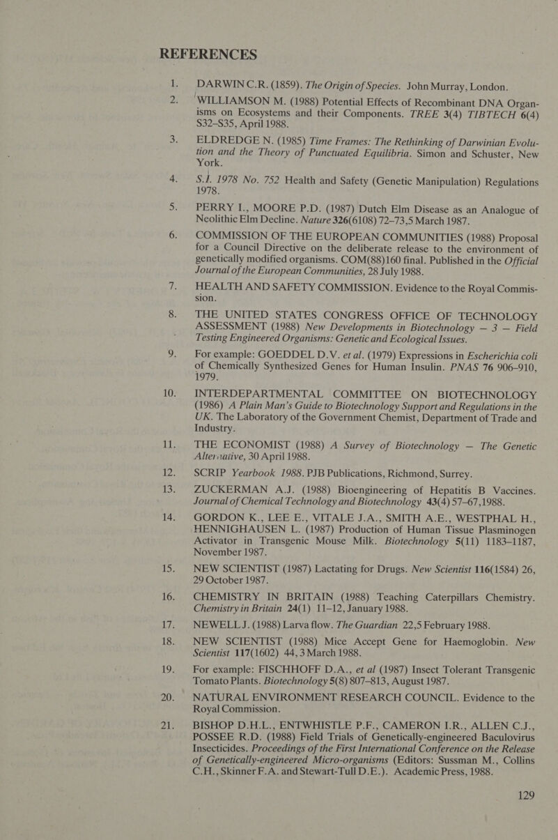 DARWIN C.R. (1859). The Origin of Species. John Murray, London. isms on Ecosystems and their Components. TREE 3(4) TIBTECH 6(4) $32-S35, April 1988. ELDREDGE N. (1985) Time Frames: The Rethinking of Darwinian Evolu- tion and the Theory of Punctuated Equilibria. Simon and Schuster, New York. S.1. 1978 No. 752 Health and Safety (Genetic Manipulation) Regulations 1978. PERRY I., MOORE P.D. (1987) Dutch Elm Disease as an Analogue of Neolithic Elm Decline. Nature 326(6108) 72-73,5 March 1987. COMMISSION OF THE EUROPEAN COMMUNITIES (1988) Proposal for a Council Directive on the deliberate release to the environment of genetically modified organisms. COM(88)160 final. Published in the Official Journal of the European Communities, 28 July 1988. HEALTH AND SAFETY COMMISSION. Evidence to the Royal Commis- sion. ; THE UNITED STATES CONGRESS OFFICE OF TECHNOLOGY ASSESSMENT (1988) New Developments in Biotechnology — 3 — Field Testing Engineered Organisms: Genetic and Ecological Issues. For example: GOEDDEL D.V. et al. (1979) Expressions in Escherichia coli of Chemically Synthesized Genes for Human Insulin. PNAS 76 906-910, 1979. INTERDEPARTMENTAL COMMITTEE ON BIOTECHNOLOGY (1986) A Plain Man’s Guide to Biotechnology Support and Regulations in the UK. The Laboratory of the Government Chemist, Department of Trade and Industry. THE ECONOMIST (1988) A Survey of Biotechnology — The Genetic Alter:iaiive, 30 April 1988. SCRIP Yearbook 1988. PJB Publications, Richmond, Surrey. ZUCKERMAN A.J. (1988) Bioengineering of Hepatitis B Vaccines. Journal of Chemical Technology and Biotechnology 43(4) 57-67,1988. GORDON K., LEE E., VITALE J.A., SMITH A.E., WESTPHAL H., HENNIGHAUSEN L. (1987) Production of Human Tissue Plasminogen Activator in Transgenic Mouse Milk. Biotechnology 5(11) 1183-1187, November 1987. — NEW SCIENTIST (1987) Lactating for Drugs. New Scientist 116(1584) 26, 29 October 1987. CHEMISTRY IN BRITAIN (1988) Teaching Caterpillars Chemistry. Chemistry in Britain 24(1) 11-12, January 1988. NEWELL J. (1988) Larva flow. The Guardian 22,5 February 1988. NEW SCIENTIST (1988) Mice Accept Gene for Haemoglobin. New Scientist 117(1602) 44,3 March 1988. For example: FISCHHOFF D.A., et al (1987) Insect Tolerant Transgenic Tomato Plants. Biotechnology 5(8) 807-813, August 1987. NATURAL ENVIRONMENT RESEARCH COUNCIL. Evidence to the Royal Commission. BISHOP D.H.L., ENTWHISTLE P.F., CAMERON I.R., ALLEN C.J., POSSEE R.D. (1988) Field Trials of Genetically-engineered Baculovirus Insecticides. Proceedings of the First International Conference on the Release of Genetically-engineered Micro-organisms (Editors: Sussman M., Collins