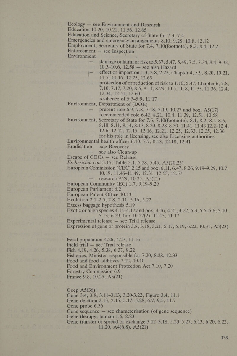 Education 10.20, 10.21, 11.56, 12.65 Education and Science, Secretary of State for 7.3, 7.4 Emergencies and emergency arrangements 8.10, 9.28, 10.8, 12.12 Employment, Secretary of State for 7.4, 7.10(footnote), 8.2, 8.4, 12.2 Enforcement — see Inspection Environment ! — damage or harm or risk to 5.37, 5.47, 5.49, 7.5, 7.24, 8.4, 9.32, 10.3-10.6, 12.58 — see also Hazard \— effect or impact on 1.3, 2.8, 2.27, Chapter 4, 5.9, 8.20, 10.21, | 1133, / ROG 2 25 12.65 — protection of or reduction of risk to 1.10, 5.47, Chapter 6, 7.8, FADY LATH IQS B:S, SATIS 29, 10°5,°10;8 11235) 11236,-12 A: 12:34612.51;5 12.60 — resilience of 5:3—5.9, 11.17 Environment, Department of (DOE) — present role 6.9, 7.8, 7.18, 7.19, 10.27 and box, A5(17) — recommended role 6.42, 8.21, 10.4, 11.39, 12.51, 12.58 Environment, Secretary of State for 7.6, 7.10(footnote), 8.1, 8.2, 8.4-8.6, 8.10, 8.11, 8.14, 8.17, 8.20, 8.28-8.30, 11.41-11.43 12.2-12.4, 12. Oslo desl ae lal) l,l en laad cep eek. 3a. 35 le 3G — for his role in licensing, see also Licensing authorities Environmental health officer 6.10, 7.7, 8.13, 12.18, 12.41 Eradication — see Recovery — see also Clean-up Escape of GEOs — see Release Escherichia coli 3.15; Table 3.1, 5.28, 5.45, A5(20,25) European Commission (CEC) 2.15 and box, 6.11, 6.47, 8.26, 9.19-9.29, 10.7, 10.19, 11.46-11.49, 12.31, 12.53, 12.57 —-, research 9.29, 10.25, AS(21) European Community (EC) 1.7, 9.19-9.29 European Parliament 6.2 European Patent Office 10.13 Evolution 2.1—2.5, 2.8, 2.11, 5.16, 5.22 Excess baggage hypothesis 5.19 Exotic or alien species 4.14-4.17 and box, 4.16, 4.21, 4.22, 5.3, 5.5-5.8, 5.10, S135 0.29, 00%, 10:2 top. si heb laste Experimental release — see Trial release Expression of gene or protein 3.8, 3.18, 3.21, 5.17, 5.19, 6.22, 10.31, A5(23) Feral population 4.26, 4.27, 11.16 Field trial — see Trial release Fish 4.19,.4.26, 5.38, 6.37, 9.22 Fisheries, Minister responsible for 7.20, 8.28, 12.33 Food and food additives 7.12, 10.10 Food and Environment Protection Act 7.10, 7.20 Forestry Commission 6.9 France 9.8, 10.25, A5(21) Geep A5(36) Gene 3.4, 3.8, 3.11-3.13, 3.20-3.22, Figure 3.4, 11.1 Genewdeletion:2:13;°2715; SAGs 67) bel .7 Gene probe 6.36 . Gene sequence — see characterisation (of gene sequence) Gene therapy, human 1.6, 2.23 Gene transfer or spread or exchange 3.12-3.18, 5.23-5.27, 6.13, 6.20, 6.22, 11.20, A4(6,8), A5(21)