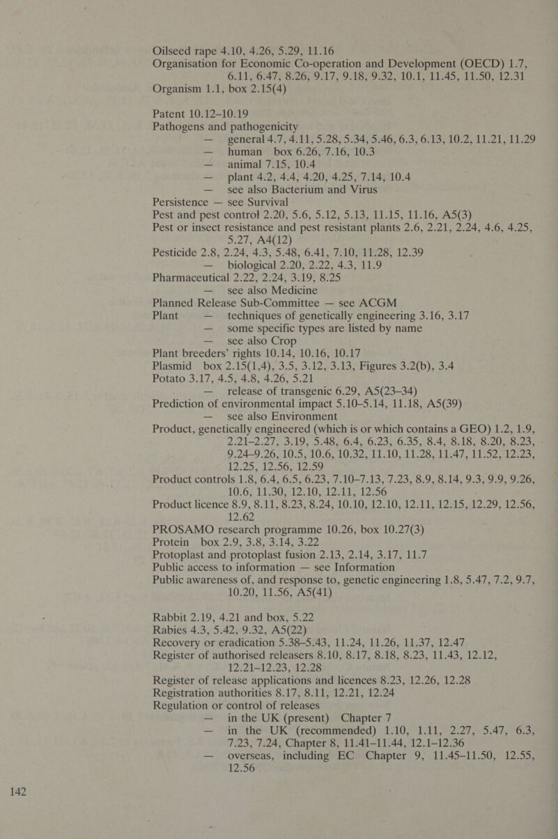 Oilseed rape 4.10, 4.26, 5.29, 11.16 Organisation for Economic Co-operation and Development (OECD) 1.7, GAL pOcaTy S260 17> 9 ASO S52, 20191145 oO ae a Organism 1.1, box 2.15(4) Patent 10.12-10.19 Pathogens and pathogenicity — general 4.7, 4.11, 5.28, 5.34, 5.46, 6.3, 6.13, 10.2, 11.21, 11.29 — human box 6.26, 7.16, 10.3 — animal 7.15, 10.4 — plant 4.2, 4.4, 4.20, 4.25, 7.14, 10.4 — see also Bacterium and Virus Persistence — see Survival . Pest and pest control 2.20, 5.6, 5.12, 5.13, 11.15, 11.16, A5(3) Pest or insect resistance and pest resistant plants 2.6, 2.21, 2.24, 4.6, 4.25, 5.27, A4(12) Pesticide 2.8, 2.24, 4.3, 5.48, 6.41, 7.10, 11.28, 12.39 — biological 2.20, 2.22, 4.3, 11.9 Pharmaceutical 2.22, 2.24, 3.19, 8.25 — see also Medicine Planned Release Sub-Committee — see ACGM Plant — techniques of genetically engineering 3.16, 3.17 — see also Crop Plant breeders’ rights 10.14, 10.16, 10. 17 Plasmid box 2.15(1,4), 3. 5, 3.12, 3.13, Figures 3.2(b), 3.4 Potato 3.17, 4.5, 4.8, 4.26, 5.21 — release of transgenic 6.29, A5(23-34) Prediction of environmental impact 5.10-5.14, 11.18, A5(39) — see also Environment Product, genetically engineered (which is or which contains a GEO) 1.2, 1.9, 2.21-2.27; 3.19, 5.48, 6.4, 6.23, 6.35, 8.4, 8.18, 8.20, 8.23, 9.24-9.26, 105.10 .6; 10.32.1010, ILS 1A. Vis? eae 12.2), 120s sais Product controls 1.8, 6.4, 6.5, 6.23, 7.10—7.13, 7.23, 8.9, 8.14, 9.3, 9.9, 9.26, 10.62 11 O12, Wold bo 2.56 Product licence 8.9, 5.17,'8.235,8.24, 10.10; 12.10, 1214 1 2ed S12 2951256, 12.62 PROSAMO research programme 10.26, box 10.27(3) Protéin ».bo0x; 2.9 3:8..3) 14.43.22 Protoplast and protoplast fusion 2.13, 2.14, 3.17, 11.7 Public access to information — see Information Public awareness of, and response to, genetic engineering 1.8, 5.47, 7.2, 9.7, 10.20, 11.56, A5(41) Rabbit 2.19, 4.21 and box, 5.22 Rabies 4.3, 5.42, 9.32, A5(22) Recovery or eradication 5.38-5.43, 11.24, 11.26, 11.37, 12.47 Register of authorised releasers 8. 10, Sil 7, S225, :8.25, 11 45.122: 12.21-12.23, 12.28 Register of release applications and licences 8.23, 12.26, 12.28 Registration authorities 8.17, 8.11, 12.21, 12.24 Regulation or control of releases — inthe UK (present) Chapter 7 — in the UK (recommended) 1.10, 1.11, 2.27, 5.47, 6.3, 7.23, 7.24, Chapter 8, 11.41-11.44, 12.1-12.36 — overseas, including EC Chapter 9, 11,45-11.50, 42.55, 12.56