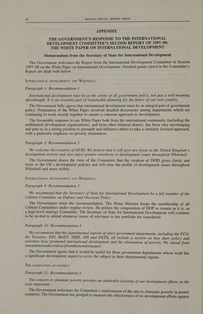 eee eee ee ee APPENDIX THE GOVERNMENT’S RESPONSE TO THE INTERNATIONAL DEVELOPMENT COMMITTEE’S SECOND REPORT OF 1997-98: THE WHITE PAPER ON INTERNATIONAL DEVELOPMENT Memorandum from the Secretary of State for International Development The Government welcomes the Report from the International Development Committee in Session 1997-98 on the White Paper on International Development. Detailed points raised in the Committee’s Report are dealt with below. INTERNATIONAL DEVELOPMENT AND WHITEHALL Paragraph 1: Recommendation 1 International development must be at the centre of all government policy, not just a well-meaning afterthought. It is an essential part of responsible planning for the future of our own country. The Government fully agrees that international development must be an integral part of government policy. Preparation of the White Paper involved detailed discussions among departments which are continuing to work closely together to ensure a coherent approach to development. The favourable response to our White Paper both from the international community (including the multilateral development organisations), and from other bilateral donors, has been very encouraging and puts us in a strong position to persuade and influence others to take a similarly focused approach, with a particular emphasis on poverty elimination. Paragraph 3: Recommendation 2 We welcome the creation of DFID. We believe that it will give new focus to the United Kingdom’s development activity and also inject greater sensitivity to development issues throughout Whitehall. The Government shares the view of the Committee that the creation of DFID gives clarity and focus to the UK’s development policies and will raise the profile of development issues throughout Whitehall and more widely. INTERNATIONAL DEVELOPMENT AND WHITEHALL Paragraph 9: Recommendation 3 We recommend that the Secretary of State for International Development be a full member of the Cabinet Committee on Defence and Overseas Policy. The Government notes the recommendation. The Prime Minister keeps the membership of all Cabinet Committees under regular review. He prefers the composition of DOP to remain as it is, as a high-level strategy Committee. The Secretary of State for International Development will continue to be invited to attend whenever issues of relevance to her portfolio are considered. Paragraph 10: Recommendation 4 We recommend that the departmental reports of other government departments, including the FCO, the Treasury, DTI, MAFF, DfEE, DH and DETR, all include a section on how their policy and activities have promoted international development and the elimination of poverty. We intend from timetotimetotakeevidencefromthemonthismatter. The Government agrees that it would be useful for those government departments whose work has a significant development aspect to cover the subject in their departmental reports. THE ELIMINATION OF POVERTY Paragraph 11: Recommendation 5 The concern to eliminate poverty provides an admirable focusing of our development efforts on the truly important. The Government welcomes the Committee’s endorsement of the aim to eliminate poverty in poorer countries. The Government has pledged to measure the effectiveness of its development efforts against