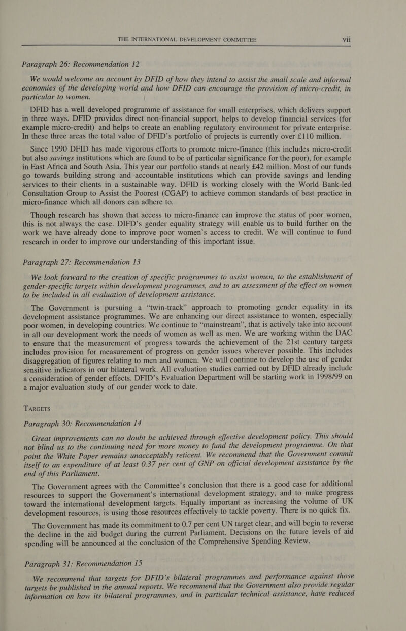Paragraph 26: Recommendation 12 We would welcome an account by DFID of how they intend to assist the small scale and informal economies of the developing world and how DFID can encourage the provision of micro-credit, in particular to women. DFID has a well developed programme of assistance for small enterprises, which delivers support in three ways. DFID provides direct non-financial support, helps to develop financial services (for example micro-credit) and helps to create an enabling regulatory environment for private enterprise. In these three areas the total value of DFID’s portfolio of projects is currently over £110 million. Since 1990 DFID has made vigorous efforts to promote micro-finance (this includes micro-credit but also savings institutions which are found to be of particular significance for the poor), for example in East Africa and South Asia. This year our portfolio stands at nearly £42 million. Most of our funds go towards building strong and accountable institutions which can provide savings and lending services to their clients in a sustainable way. DFID is working closely with the World Bank-led Consultation Group to Assist the Poorest (CGAP) to achieve common standards of best practice in micro-finance which all donors can adhere to. Though research has shown that access to micro-finance can improve the status of poor women, this is not always the case. DIFD’s gender equality strategy will enable us to build further on the work we have already done to improve poor women’s access to credit. We will continue to fund research in order to improve our understanding of this important issue. Paragraph 27: Recommendation 13 We look forward to the creation of specific programmes to assist women, to the establishment of gender-specific targets within development programmes, and to an assessment of the effect on women to be included in all evaluation of development assistance. The Government is pursuing a “twin-track” approach to promoting gender equality in its development assistance programmes. We are enhancing our direct assistance to women, especially poor women, in developing countries. We continue to “mainstream”, that is actively take into account in all our development work the needs of women as well as men. We are working within the DAC to ensure that the measurement of progress towards the achievement of the 21st century targets includes provision for measurement of progress on gender issues wherever possible. This includes disaggregation of figures relating to men and women. We will continue to develop the use of gender sensitive indicators in our bilateral work. All evaluation studies carried out by DFID already include a consideration of gender effects. DFID’s Evaluation Department will be starting work in 1998/99 on a major evaluation study of our gender work to date. TARGETS Paragraph 30: Recommendation 14 Great improvements can no doubt be achieved through effective development policy. This should not blind us to the continuing need for more money to fund the development programme. On that point the White Paper remains unacceptably reticent. We recommend that the Government commit itself to an expenditure of at least 0.37 per cent of GNP on official development assistance by the end of this Parliament. The Government agrees with the Committee’s conclusion that there is a good case for additional resources to support the Government’s international development strategy, and to make progress toward the international development targets. Equally important as increasing the volume of UK development resources, is using those resources effectively to tackle poverty. There is no quick fix. The Government has made its commitment to 0.7 per cent UN target clear, and will begin to reverse the decline in the aid budget during the current Parliament. Decisions on the future levels of aid spending will be announced at the conclusion of the Comprehensive Spending Review. Paragraph 31: Recommendation 15 We recommend that targets for DFID’s bilateral programmes and performance against those targets be published in the annual reports. We recommend that the Government also provide regular information on how its bilateral programmes, and in particular technical assistance, have reduced