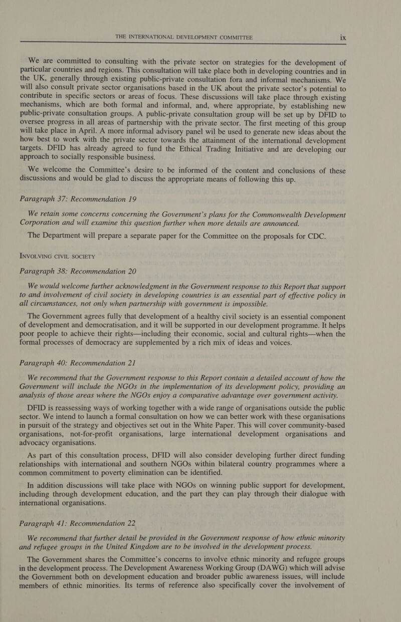 eee We are committed to consulting with the private sector on strategies for the development of particular countries and regions. This consultation will take place both in developing countries and in the UK, generally through existing public-private consultation fora and informal mechanisms. We will also consult private sector organisations based in the UK about the private sector’s potential to contribute in specific sectors or areas of focus. These discussions will take place through existing mechanisms, which are both formal and informal, and, where appropriate, by establishing new public-private consultation groups. A public-private consultation group will be set up by DFID to Oversee progress in all areas of partnership with the private sector. The first meeting of this group will take place in April. A more informal advisory panel wil be used to generate new ideas about the how best to work with the private sector towards the attainment of the international development targets. DFID has already agreed to fund the Ethical Trading Initiative and are developing our approach to socially responsible business. We welcome the Committee’s desire to be informed of the content and conclusions of these discussions and would be glad to discuss the appropriate means of following this up. Paragraph 37: Recommendation 19 We retain some concerns concerning the Government’s plans for the Commonwealth Development Corporation and will examine this question further when more details are announced. The Department will prepare a separate paper for the Committee on the proposals for CDC. INVOLVING CIVIL SOCIETY Paragraph 38: Recommendation 20 We would welcome further acknowledgment in the Government response to this Report that support to and involvement of civil society in developing countries is an essential part of effective policy in all circumstances, not only when partnership with government is impossible. The Government agrees fully that development of a healthy civil society is an essential component of development and democratisation, and it will be supported in our development programme. It helps poor people to achieve their rights—including their economic, social and cultural rights—when the formal processes of democracy are supplemented by a rich mix of ideas and voices. Paragraph 40: Recommendation 21 We recommend that the Government response to this Report contain a detailed account of how the Government will include the NGOs in the implementation of its development policy, providing an analysis of those areas where the NGOs enjoy a comparative advantage over government activity. DFID is reassessing ways of working together with a wide range of organisations outside the public sector. We intend to launch a formal consultation on how we can better work with these organisations in pursuit of the strategy and objectives set out in the White Paper. This will cover community-based organisations, not-for-profit organisations, large international development organisations and advocacy organisations. As part of this consultation process, DFID will also consider developing further direct funding relationships with international and southern NGOs within bilateral country programmes where a common commitment to poverty elimination can be identified. In addition discussions will take place with NGOs on winning public support for development, including through development education, and the part they can play through their dialogue with international organisations. Paragraph 41: Recommendation 22 We recommend that further detail be provided in the Government response of how ethnic minority and refugee groups in the United Kingdom are to be involved in the development process. The Government shares the Committee’s concerns to involve ethnic minority and refugee groups in the development process. The Development Awareness Working Group (DAWG) which will advise the Government both on development education and broader public awareness issues, will include members of ethnic minorities. Its terms of reference also specifically cover the involvement of