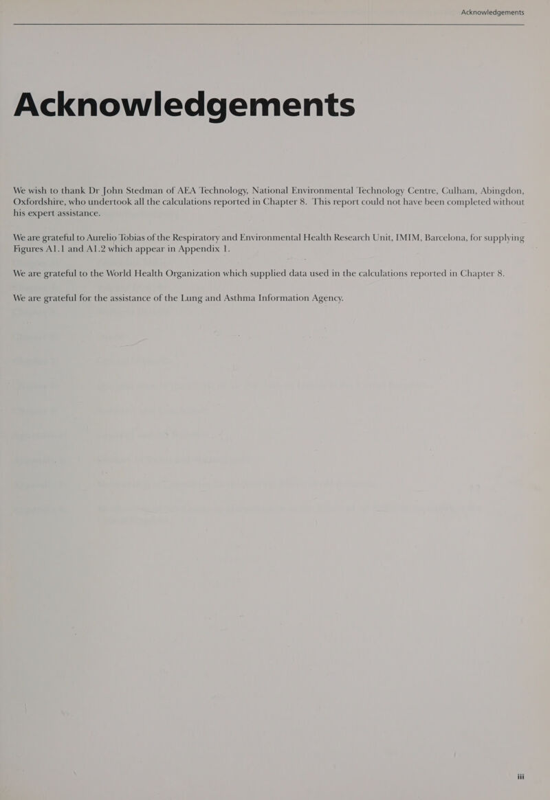 Acknowledgements Acknowledgements We wish to thank Dr John Stedman of AEA Technology, National Environmental Technology Centre, Culham, Abingdon, Oxfordshire, who undertook all the calculations reported in Chapter 8. This report could not have been completed without his expert assistance. We are grateful to Aurelio Tobias of the Respiratory and Environmental Health Research Unit, IMIM, Barcelona, for supplying Figures Al.1 and Al.2 which appear in Appendix 1. We are grateful to the World Health Organization which supplied data used in the calculations reported in Chapter 8. We are grateful for the assistance of the Lung and Asthma Information Agency.