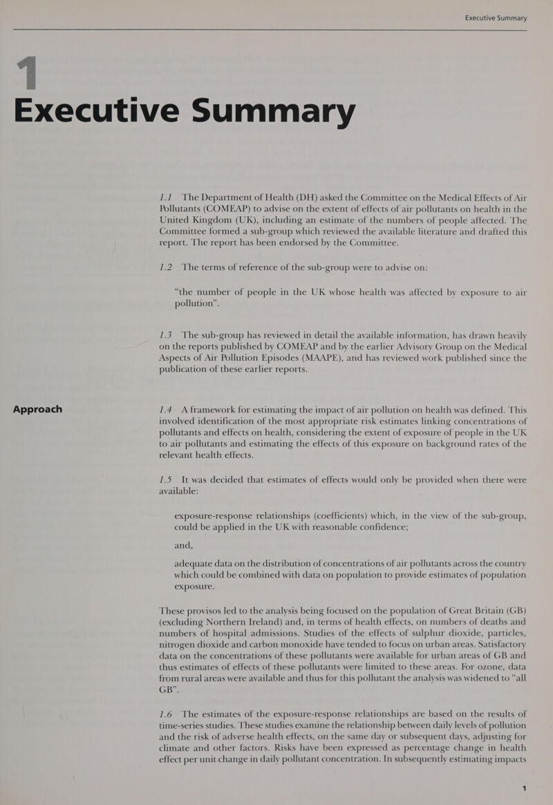   Approach 1.1 The Department of Health (DH) asked the Committee on the Medical Effects of Air Pollutants (COMEAP) to advise on the extent of effects of air pollutants on health in the United Kingdom (UK), including an estimate of the numbers of people affected. The Committee formed a sub-group which reviewed the available literature and drafted this report. The report has been endorsed by the Committee. 1.2 The terms of reference of the sub-group were to advise on: “the number of people in the UK whose health was affected by exposure to air pollution”. 1.3 The sub-group has reviewed in detail the available information, has drawn heavily on the reports published by COMEAP and by the earlier Advisory Group on the Medical Aspects of Air Pollution Episodes (MAAPE), and has reviewed work published since the publication of these earlier reports. 1.4 A framework for estimating the impact of air pollution on health was defined. This involved identification of the most appropriate risk estimates linking concentrations of pollutants and effects on health, considering the extent of exposure of people in the UK to air pollutants and estimating the effects of this exposure on background rates of the relevant health effects. 1.5 It was decided that estimates of effects would only be provided when there were available: exposure-response relationships (coefficients) which, in the view of the sub-group, could be applied in the UK with reasonable confidence; and, adequate data on the distribution of concentrations of air pollutants across the country which could be combined with data on population to provide estimates of population exposure. These provisos led to the analysis being focused on the population of Great Britain (GB) (excluding Northern Ireland) and, in terms of health effects, on numbers of deaths and numbers of hospital admissions. Studies of the effects of sulphur dioxide, particles, nitrogen dioxide and carbon monoxide have tended to focus on urban areas. Satisfactory data on the concentrations of these pollutants were available for urban areas of GB and thus estimates of effects of these pollutants were limited to these areas. For ozone, data from rural areas were available and thus for this pollutant the analysis was widened to “all GB. 1.6 The estimates of the exposure-response relationships are based on the results of time-series studies. These studies examine the relationship between daily levels of pollution and the risk of adverse health effects, on the same day or subsequent days, adjusting for climate and other factors. Risks have been expressed as percentage change in health effect per unit change in daily pollutant concentration. In subsequently estimating impacts