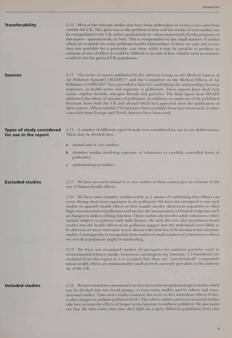 Transferability Sources Types of study considered for use in the report Excluded studies Included studies Introduction 2.12 Most of the relevant studies that have been undertaken in recent years come from outside the UK. This gives rise to the problem of how well the results of such studies can be extrapolated to the UK, either qualitatively or - more importantly for the purposes of this report - quantitatively, or both. This is compounded by the small number of studies which are available for some pollutant-health relationships. If there are only one or two data sets available for a particular case then, while it may be possible to produce an estimate of size of effect, it would be difficult to be sure of how reliable such an estimate would be for the general UK population. 2.13 The series of reports published by the Advisory Group on the Medical Aspects of Air Pollution Episodes (MAAPE)?° and the Committee on the Medical Effects of Air Pollutants (COMEAP)°’ have provided a basis for establishing the relationships between responses, in health terms and exposure to pollutants. These reports have dealt with ozone, sulphur dioxide, nitrogen dioxide and particles. The final report from MAAPE addressed the effects of mixtures of pollutants. In addition, we made use of the published literature from both the UK and abroad which had appeared since the publication of these reports. Where suitable UK data have been available these have been used; in other cases data from Europe and North America have been used. 2.14 Anumber of different types of study were considered for use in our deliberations. These may be divided into: a animal and 7n vitro studies; b chamber studies involving exposure of volunteers to carefully controlled levels of pollutants; c epidemiological studies. 2.15 We have not used animal or 7m vitro studies as these cannot give an estimate of the size of human health effects. 2.16 We have used chamber studies solely as a means of confirming that effects can occur during short-term exposures to air pollutants. We have not attempted to use such studies to quantify health effects as they usually involve short-term exposures to often high concentrations of pollutants and involve the measurement of limited endpoints such as changes in indices of lung function. These studies also involve adult volunteers, either normal subjects or patients with mild disease. We took the view that population-based studies into the health effects of air pollution suggest that the individuals most likely to be affected are those with more severe disease who tend not to be recruited into chamber studies. Consequently, to extrapolate from studies of small numbers of volunteers to effects on overall populations might be misleading. 2.17 We have not examined studies of surrogates for ambient particles such as environmental tobacco smoke. Genotoxic carcinogens (eg, benzene, 1,3-butadiene) are excluded from this report as it is accepted that these are “non-threshold” compounds whose health effects are immeasurably small at levels currently prevalent in the ambient air of the UK. 2.18 We have therefore concentrated on data derived from epidemiological studies which can be divided into two broad groups, a) time-series studies and b) cohort and cross- sectional studies. Time-series studies examine the more-or-less immediate effects of day- to-day changes in ambient pollution levels. The cohort studies and cross-sectional studies take into account the effects of longer-term exposure to ambient pollution. We also point out that the time-series data may shed light on a quite different population from that