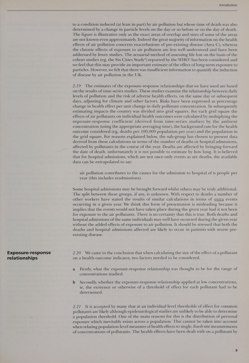 Exposure-response relationships Introduction to a condition induced (at least in part) by air pollution but whose time of death was also determined by a change in particle levels on the day or so before or on the day of death. The figure is illustrative only as the exact areas of overlap and sizes of some of the areas are not known even approximately. Indeed the great majority of information on the health effects of air pollution concerns exacerbations of pre-existing disease (Area C), whereas the chronic effects of exposure to air pollution are less well understood and have been addressed by fewer studies. The actuarial method of assessing life lost on the basis of the cohort studies (eg, the Six Cities Study*) reported by the WHO' has been considered and we feel that this may provide an important estimate of the effect of long-term exposure to particles. However, we felt that there was insufficient information to quantify the induction of disease by air pollution in the UK. 2.19 ‘The estimates of the exposure-response relationships that we have used are based on the results of time-series studies. These studies examine the relationship between daily levels of pollution and the risk of adverse health effects, on the same day or subsequent days, adjusting for climate and other factors. Risks have been expressed as percentage change in health effect per unit change in daily pollutant concentration. In subsequently estimating impacts the country was divided into grid squares. For each grid square the effects of air pollutants on individual health outcomes were calculated by multiplying the exposure-response coefficient (derived from time-series studies) by the ambient concentration (using the appropriate averaging time), the background rate for the health outcome considered (eg, deaths per 100,000 population per year) and the population in the grid square. For reasons explained below, the sub-group has chosen to present data derived from these calculations in terms of the number of deaths or hospital admissions, affected by pollutants in the course of the year. Deaths are affected by bringing forward the date of death; unfortunately it is not possible to estimate by how long. It is believed that for hospital admissions, which are not once-only events as are deaths, the available data can be extrapolated to say: air pollution contributes to the causes for the admission to hospital of n people per year (this includes readmissions). Some hospital admissions may be brought forward whilst others may be truly additional. The split between these groups, if any, is unknown. With respect to deaths a number of other workers have stated the results of similar calculations in terms of extra events occurring in a given year. We think this form of presentation is misleading because it implies that the events would not have taken place during the given year had it not been for exposure to the air pollutants. There is no certainty that this is true. Both deaths and hospital admissions of the same individuals may well have occurred during the given year without the added effects of exposure to air pollution. It should be stressed that both the deaths and hospital admissions affected are likely to occur in patients with severe pre- existing disease. 2.20 We came to the conclusion that when calculating the size of the effect of a pollutant on a health-outcome indicator, two factors needed to be considered. a Firstly, what the exposure-response relationship was thought to be for the range of concentrations studied. b Secondly, whether the exposure-response relationship applied at low concentrations, ie, the existence or otherwise of a threshold of effect for each pollutant had to be determined. 2.21 Itis accepted by many that at an individual level thresholds of effect for common pollutants are likely although epidemiological studies are unlikely to be able to determine a population threshold. One of the main reasons for this is the distribution of personal exposure which inevitably exists across a population. This cannot be taken into account when relating population-level measures of health effects to single, fixed-site measurements of concentrations of pollutants. The health effects have been dealt with on a pollutant by
