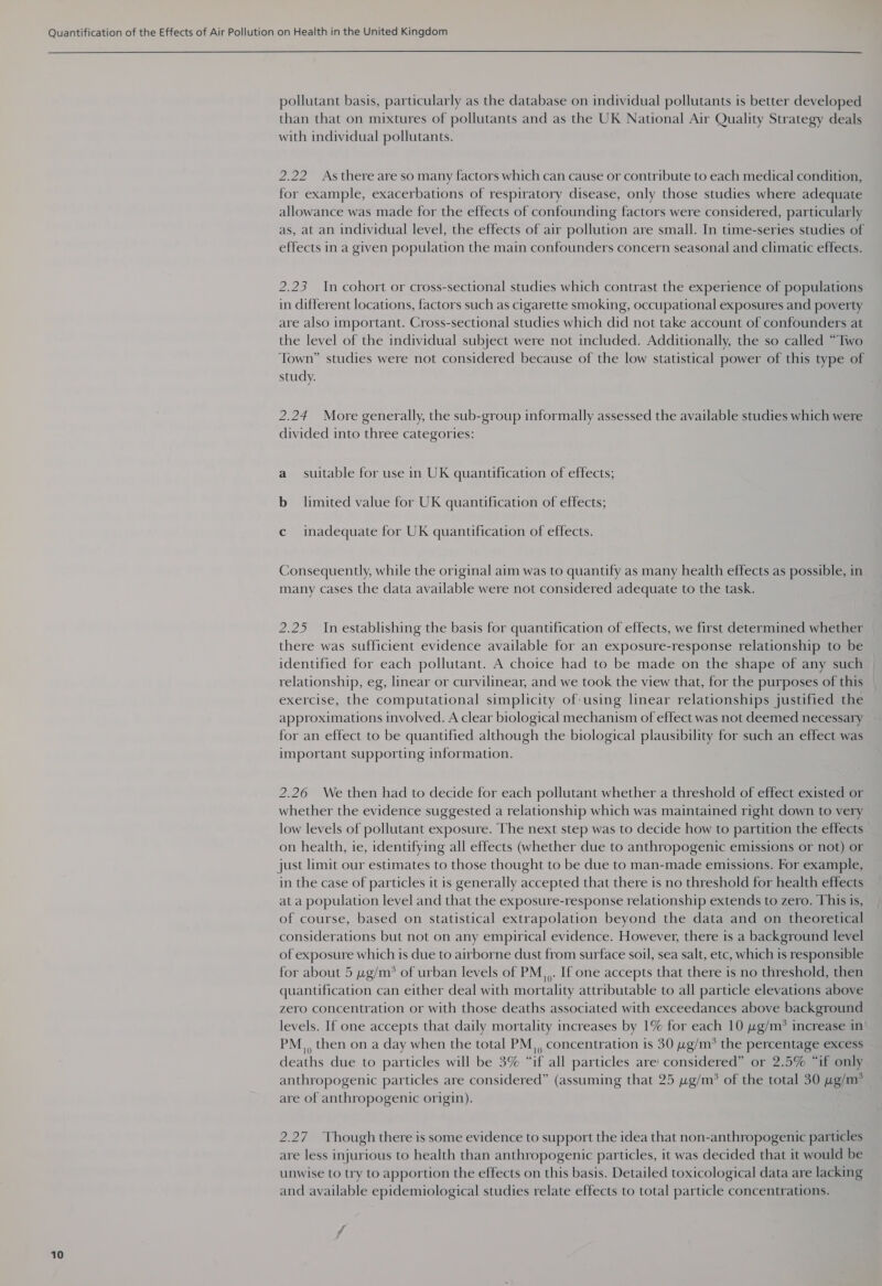  10 pollutant basis, particularly as the database on individual pollutants is better developed than that on mixtures of pollutants and as the UK National Air Quality Strategy deals with individual pollutants. 2.22 As there are so many factors which can cause or contribute to each medical condition, for example, exacerbations of respiratory disease, only those studies where adequate allowance was made for the effects of confounding factors were considered, particularly as, at an individual level, the effects of air pollution are small. In time-series studies of effects in a given population the main confounders concern seasonal and climatic effects. 2.23 In cohort or cross-sectional studies which contrast the experience of populations in different locations, factors such as cigarette smoking, occupational exposures and poverty are also important. Cross-sectional studies which did not take account of confounders at the level of the individual subject were not included. Additionally, the so called “Two Town” studies were not considered because of the low statistical power of this type of study. 2.24 More generally, the sub-group informally assessed the available studies which were divided into three categories: a suitable for use in UK quantification of effects; b_ limited value for UK quantification of effects; c inadequate for UK quantification of effects. Consequently, while the original aim was to quantify as many health effects as possible, in many cases the data available were not considered adequate to the task. 2.25 Inestablishing the basis for quantification of effects, we first determined whether there was sufficient evidence available for an exposure-response relationship to be identified for each pollutant. A choice had to be made on the shape of any such relationship, eg, linear or curvilinear, and we took the view that, for the purposes of this exercise, the computational simplicity of-using linear relationships justified the approximations involved. A clear biological mechanism of effect was not deemed necessary for an effect to be quantified although the biological plausibility for such an effect was important supporting information. 2.26 We then had to decide for each pollutant whether a threshold of effect existed or whether the evidence suggested a relationship which was maintained right down to very low levels of pollutant exposure. The next step was to decide how to partition the effects on health, ie, identifying all effects (whether due to anthropogenic emissions or not) or just limit our estimates to those thought to be due to man-made emissions. For example, in the case of particles it is generally accepted that there is no threshold for health effects at a population level and that the exposure-response relationship extends to zero. This is, of course, based on statistical extrapolation beyond the data and on theoretical considerations but not on any empirical evidence. However, there is a background level of exposure which is due to airborne dust from surface soil, sea salt, etc, which is responsible for about 5 wg/m? of urban levels of PM,,. If one accepts that there is no threshold, then quantification can either deal with mortality attributable to all particle elevations above zero concentration or with those deaths associated with exceedances above background levels. If one accepts that daily mortality increases by 1% for each 10 wg/m? increase in PM, then on a day when the total PM, concentration is 30 wg/m* the percentage excess deaths due to particles will be 3% “if all particles are! considered” or 2.5% “if only anthropogenic particles are considered” (assuming that 25 wg/m* of the total 30 wg/m? are of anthropogenic origin). 2.27 Though there is some evidence to support the idea that non-anthropogenic particles are less injurious to health than anthropogenic particles, it was decided that it would be unwise to try to apportion the effects on this basis. Detailed toxicological data are lacking and available epidemiological studies relate effects to total particle concentrations.