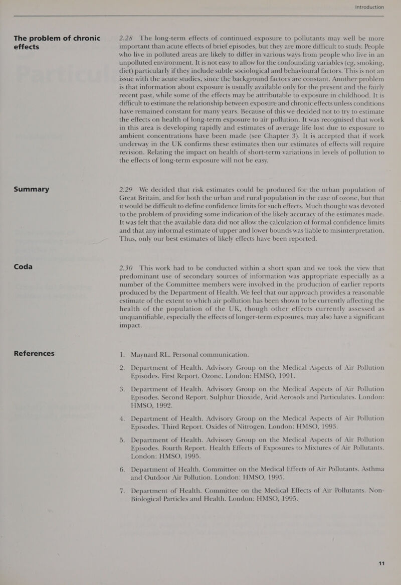 The problem of chronic effects Summary Coda References Introduction 2.28 ‘The long-term effects of continued exposure to pollutants may well be more important than acute effects of brief episodes, but they are more difficult to study. People who live in polluted areas are likely to differ in various ways from people who live in an unpolluted environment. It is not easy to allow for the confounding variables (eg, smoking, diet) particularly if they include subtle sociological and behavioural factors. This is not an issue with the acute studies, since the background factors are constant. Another problem is that information about exposure is usually available only for the present and the fairly recent past, while some of the effects may be attributable to exposure in childhood. It is difficult to estimate the relationship between exposure and chronic effects unless conditions have remained constant for many years. Because of this we decided not to try to estimate the effects on health of long-term exposure to air pollution. It was recognised that work in this area 1s developing rapidly and estimates of average life lost due to exposure to ambient concentrations have been made (see Chapter 3). It is accepted that if work underway in the UK confirms these estimates then our estimates of effects will require revision. Relating the impact on health of short-term variations in levels of pollution to the effects of long-term exposure will not be easy. 2.29 We decided that risk estimates could be produced for the urban population of Great Britain, and for both the urban and rural population in the case of ozone, but that it would be difficult to define confidence limits for such effects. Much thought was devoted to the problem of providing some indication of the likely accuracy of the estimates made. It was felt that the available data did not allow the calculation of formal confidence limits and that any informal estimate of upper and lower bounds was liable to misinterpretation. Thus, only our best estimates of likely effects have been reported. 2.30 ‘This work had to be conducted within a short span and we took the view that predominant use of secondary sources of information was appropriate especially as a number of the Committee members were involved in the production of earlier reports produced by the Department of Health. We feel that our approach provides a reasonable estimate of the extent to which air pollution has been shown to be currently affecting the health of the population of the UK, though other effects currently assessed as unquantifiable, especially the effects of longer-term exposures, may also have a significant impact. 1. Maynard RL. Personal communication. 2. Department of Health. Advisory Group on the Medical Aspects of Air Pollution Episodes. First Report. Ozone. London: HMSO, 1991. 3. Department of Health. Advisory Group on the Medical Aspects of Air Pollution Episodes. Second Report. Sulphur Dioxide, Acid Aerosols and Particulates. London: HMSO, 1992. 4. Department of Health. Advisory Group on the Medical Aspects of Air Pollution Episodes. Third Report. Oxides of Nitrogen. London: HMSO, 1993. 5. Department of Health. Advisory Group on the Medical Aspects of Air Pollution Episodes. Fourth Report. Health Effects of Exposures to Mixtures of Air Pollutants. London: HMSO, 1995. 6. Department of Health. Committee on the Medical Effects of Air Pollutants. Asthma and Outdoor Air Pollution. London: HMSO, 1995. 7. Department of Health. Committee on the Medical Effects of Air Pollutants. Non- Biological Particles and Health. London: HMSO, 1995.