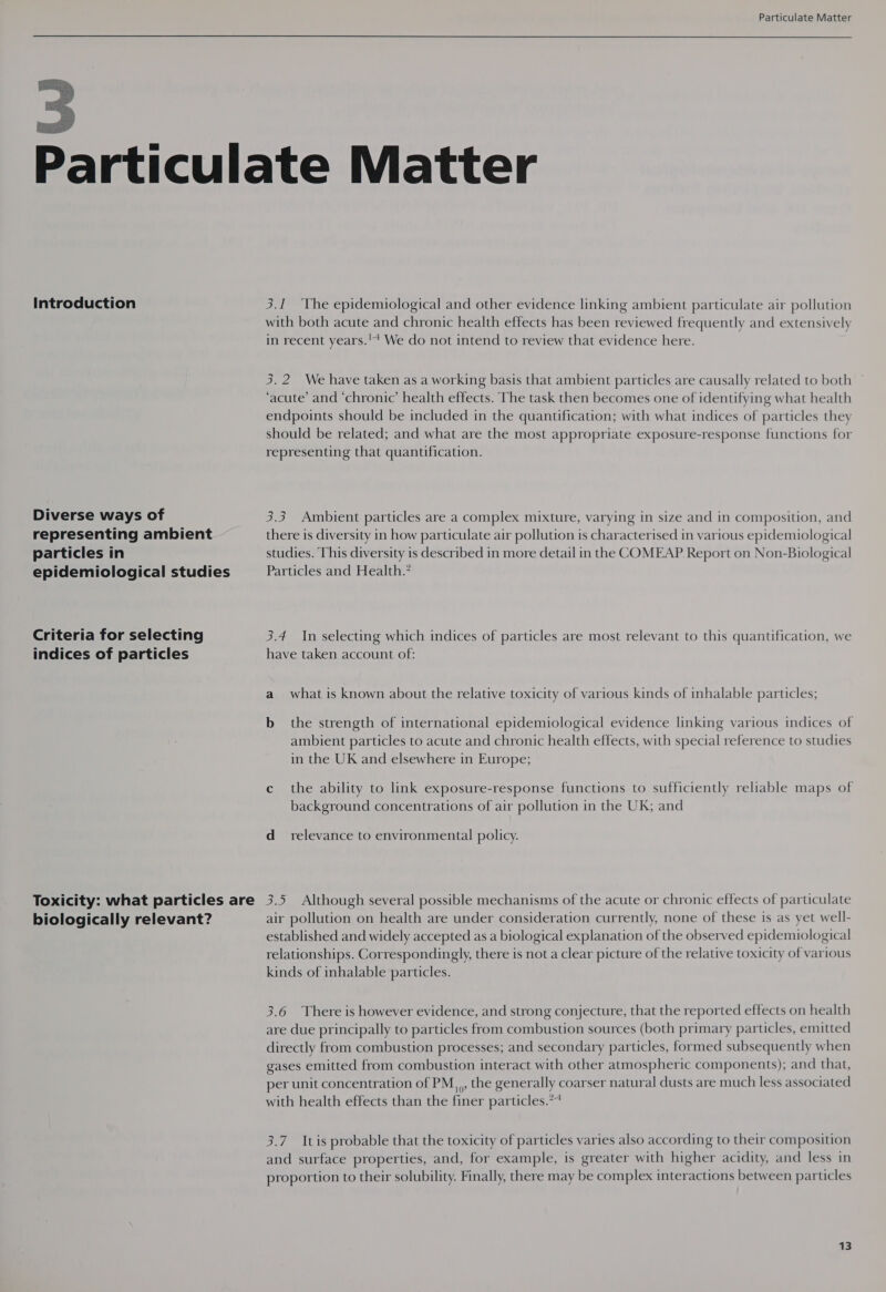   Introduction Diverse ways of representing ambient particles in epidemiological studies Criteria for selecting indices of particles Toxicity: what particles are biologically relevant? 3.1 ‘The epidemiological and other evidence linking ambient particulate air pollution with both acute and chronic health effects has been reviewed frequently and extensively in recent years.'* We do not intend to review that evidence here. 3.2 We have taken as a working basis that ambient particles are causally related to both ‘acute’ and ‘chronic’ health effects. The task then becomes one of identifying what health endpoints should be included in the quantification; with what indices of particles they should be related; and what are the most appropriate exposure-response functions for representing that quantification. 3.3 Ambient particles are a complex mixture, varying in size and in composition, and there is diversity in how particulate air pollution is characterised in various epidemiological studies. This diversity is described in more detail in the COMEAP Report on Non-Biological Particles and Health.’ 3.4 In selecting which indices of particles are most relevant to this quantification, we have taken account of: a what is known about the relative toxicity of various kinds of inhalable particles; b_ the strength of international epidemiological evidence linking various indices of ambient particles to acute and chronic health effects, with special reference to studies in the UK and elsewhere in Europe; c the ability to link exposure-response functions to sufficiently reliable maps of background concentrations of air pollution in the UK; and d_ relevance to environmental policy. 3.5 Although several possible mechanisms of the acute or chronic effects of particulate air pollution on health are under consideration currently, none of these is as yet well- established and widely accepted as a biological explanation of the observed epidemiological relationships. Correspondingly, there is not a clear picture of the relative toxicity of various kinds of inhalable particles. 3.6 There is however evidence, and strong conjecture, that the reported effects on health are due principally to particles from combustion sources (both primary particles, emitted directly from combustion processes; and secondary particles, formed subsequently when gases emitted from combustion interact with other atmospheric components); and that, per unit concentration of PM, ,,, the generally coarser natural dusts are much less associated with health effects than the finer particles.** 3.7 Itis probable that the toxicity of particles varies also according to their composition and surface properties, and, for example, is greater with higher acidity, and less in proportion to their solubility. Finally, there may be complex interactions between particles