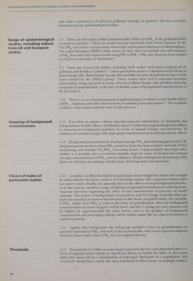 Range of epidemiological studies, including indices from UK and European studies Mapping of background concentrations Choice of index of particulate matter Thresholds 14 and other constituents of airborne pollution though, in general, this has not been demonstrated in epidemiological studies. 3.8 There are now many studies internationally which use PM,, as the principal index of ambient particles.‘ These are mostly but not exclusively from North America. In the UK, PM,, was used in a recent study of mortality and hospital admissions in Birmingham.’ The major European APHEA study, across 12 cities, does not include any with measures of PM,, but some cities report results using PM, or PMj3.° PM), bas; however, been studied in relation to mortality in Amsterdam.’ 3.9 There are several UK studies, including both earlier and recent analyses of air pollution and health in London,*! where particulate matter is characterised in terms of Black Smoke (BS). Black Smoke was also the available measure of particles in many of the cities studied by the APHEA group.° These studies have led to exposure-response relationships being reported in terms of levels of Black Smoke. The problem, from the viewpoint of quantification, is the lack of suitable maps of background concentrations of BS (see below). 3.10 There is as yet a limited amount of epidemiological evidence on the health effects of PM, ., sulphates and other fine fractions of ambient particulate matter.** The available evidence comes almost entirely from North America. 3.11 If we have or assume a linear exposure-response relationship, no threshold, and independence of daily effects of pollution, then it is sufficient in quantifying acute effects to characterise background pollution in terms of annual average concentrations. In addition, the annual average is the appropriate characterisation in studying chronic effects. 3.12 Background concentrations of annual average PM,, have been mapped in the UK, using measurements from urban PM,, monitors, from the more extensive network of NO, monitoring, and suitable NO /PM,, conversion factors. Using available data from other studies, it is possible also to construct suitable maps in terms of background (annual average) concentrations of PM, , and of sulphates. Despite widespread monitoring of BS, there are, however, no existing suitable maps of background concentrations. 3.13 A number of different indices of particulate matter might be chosen and it might be asked whether the choice made is of critical importance. Our conjecture is that it does not matter much. Briefly, any quantification of the effects of total background particles, as in this exercise, involves a stage of linking background concentrations with exposure- response functions expressing the effect of unit concentration of particles on health outcome. The product of background concentration, and (%) change in health effect per unit concentration, is more-or-less invariant to the choice of particle index. For example, if PM, rather than PM,, is used as the basis of quantification, then the background concentrations (in terms of g/m*) will be lower, and the % change per unit exposure will be higher, by approximately the same factor; and so the product of background concentration and percentage change will be similar under the two characterisations of ambient particles. 3.14 Against this background, the sub-group decided to base its quantification on particles expressed as PM, only and, as far as practicable, ‘only to use exposure-response functions from studies where PM,, was investigated directly. 3.15 For particles it is likely on toxicological grounds that for each individual there isa level of exposure below which no significant effects on health are likely. It also seems likely that there will be a distribution of individual thresholds in a population: that everybody should have exactly the same threshold of effect seems exceedingly unlikely. ff