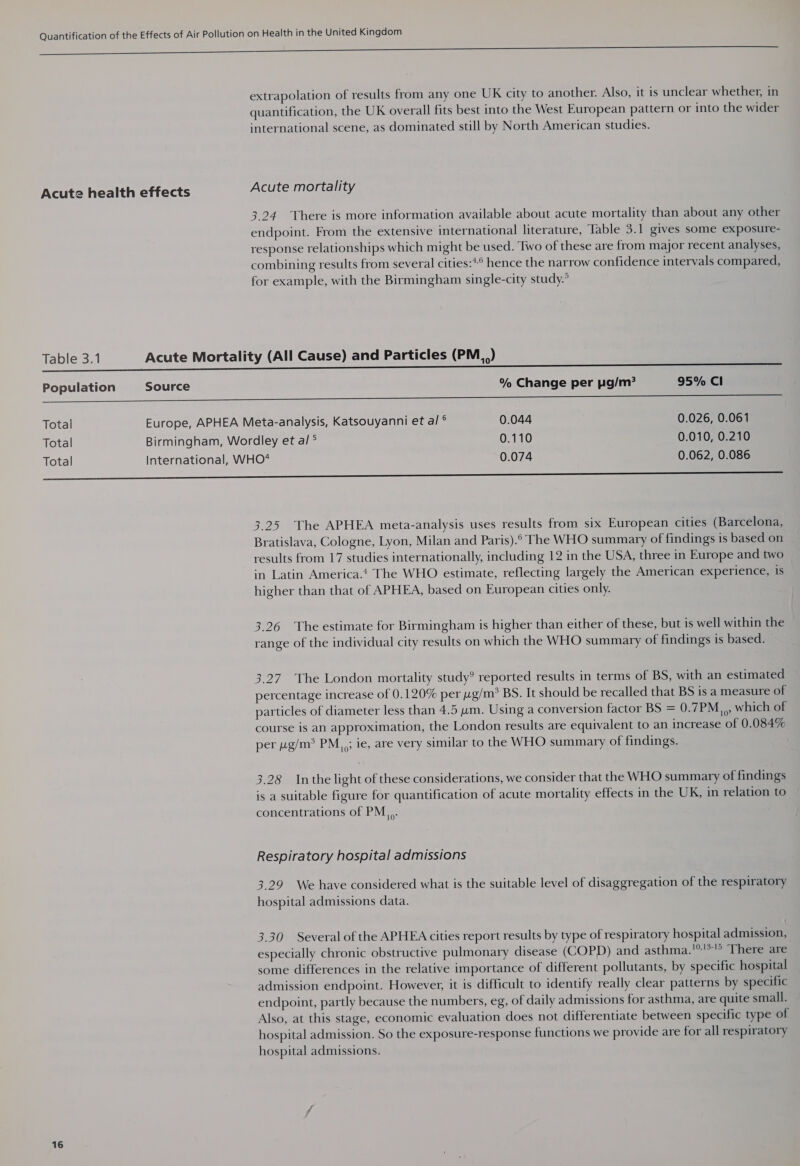 So — —————————— extrapolation of results from any one UK city to another. Also, it is unclear whether, in quantification, the UK overall fits best into the West European pattern or into the wider international scene, as dominated still by North American studies. Acute health effects Acute mortality 3,24 There is more information available about acute mortality than about any other endpoint. From the extensive international literature, Table 3.1 gives some exposure- response relationships which might be used. Two of these are from major recent analyses, combining results from several cities:*° hence the narrow confidence intervals compared, for example, with the Birmingham single-city study.’ Table 3.1 Acute Mortality (All Cause) and Particles (PM) Population Source % Change per pg/m? 95% Cl On Total Europe, APHEA Meta-analysis, Katsouyanni et al ° 0.044 0.026, 0.061 Total Birmingham, Wordley et al ° 0.110 0.010, 0.210 Total International, WHO* 0.074 0.062, 0.086 ee 3.25 The APHEA meta-analysis uses results from six European cities (Barcelona, Bratislava, Cologne, Lyon, Milan and Paris).° The WHO summary of findings is based on results from 17 studies internationally, including 12 in the USA, three in Europe and two in Latin America.t The WHO estimate, reflecting largely the American experience, is higher than that of APHEA, based on European cities only. 3.26 The estimate for Birmingham is higher than either of these, but is well within the range of the individual city results on which the WHO summary of findings is based. 3.27. The London mortality study? reported results in terms of BS, with an estimated percentage increase of 0.120% per yg/m* BS. It should be recalled that BS is a measure of particles of diameter less than 4.5 um. Using a conversion factor BS = 0.7PM,,,, which of course is an approximation, the London results are equivalent to an increase of 0.084% per g/m? PM; ie, are very similar to the WHO summary of findings. 10? 3.28 Inthe light of these considerations, we consider that the WHO summary of findings is a suitable figure for quantification of acute mortality effects in the UK, in relation to concentrations of PM &gt;. Respiratory hospital admissions 3.29 We have considered what is the suitable level of disaggregation of the respiratory hospital admissions data. 3.30 Several of the APHEA cities report results by type of respiratory hospital admission, especially chronic obstructive pulmonary disease (COPD) and asthma.!®!3-!5 There are some differences in the relative importance of different pollutants, by specific hospital admission endpoint. However, it is difficult to identify really clear patterns by specific endpoint, partly because the numbers, eg, of daily admissions for asthma, are quite small. Also, at this stage, economic evaluation does not differentiate between specific type of hospital admission. So the exposure-response functions we provide are for all respiratory hospital admissions.