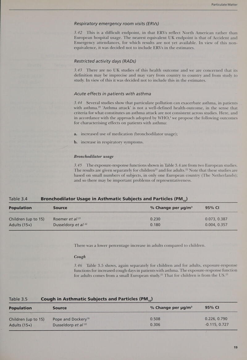 Respiratory emergency room visits (ERVs) 3.42 This is a difficult endpoint, in that ERVs reflect North American rather than European hospital usage. The nearest equivalent UK endpoint is that of Accident and Emergency attendances, for which results are not yet available. In view of this non- equivalence, it was decided not to include ERVs in the estimates. Restricted activity days (RADs) 3.43 ‘There are no UK studies of this health outcome and we are concerned that its definition may be imprecise and may vary from country to country and from study to study. In view of this it was decided not to include this in the estimates. Acute effects in patients with asthma 3.44 Several studies show that particulate pollution can exacerbate asthma, in patients with asthma.” ‘Asthma attack’ is not a well-defined health-outcome, in the sense that criteria for what constitutes an asthma attack are not consistent across studies. Here, and in accordance with the approach adopted by WHO,' we propose the following outcomes for characterising effects on patients with asthma: a. increased use of medication (bronchodilator usage); b. increase in respiratory symptoms. Bronchodilator usage 3.45 ‘The exposure-response functions shown in Table 3.4 are from two European studies. The results are given separately for children*' and for adults.*? Note that these studies are based on small numbers of subjects, in only one European country (The Netherlands); and so there may be important problems of representativeness.  Table 3.4 Bronchodilator Usage in Asthmatic Subjects and Particles (PM_,) Population Source % Change per pg/m? 95% Cl Children (up to 15) Roemer et a! ?' 0.230 0.073, 0.387 Adults (15+) Dusseldorp et al 77 0.180 0.004, 0.357 There was a lower percentage increase in adults compared to children. Cough 3.46 Table 3.5 shows, again separately for children and for adults, exposure-response functions for increased cough days in patients with asthma. The exposure-response function for adults comes from a small European study.” That for children is from the US.”   Table 3.5 Cough in Asthmatic Subjects and Particles (PM) Population Source % Change per pg/m? 95% Cl Children (up to 15) Pope and Dockery? 0.508 0.226, 0.790 Adults (15+) Dusseldorp et al ” 0.306 “O;715, 0.727 