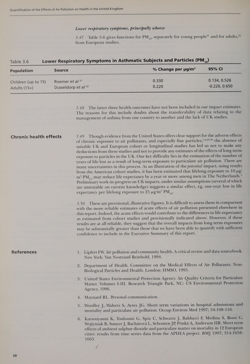 SS See ee Lower respiratory symptoms, principally wheeze 3.47. Table 3.6 gives functions for PM,,, separately for young people*! and for adults, from European studies. Table 3.6 Lower Respiratory Symptoms in Asthmatic Subjects and Particles (PM.,) Population Source % Change per pg/m? 95% Cl ce SS eee Children (up to 15) Roemer et al ?' 0.330 0.134, 0.526 Adults (15+) Dusseldorp et al ” 0.220 -0.220, 0.650 oo ————————————————— 3.48 The latter three health-outcomes have not been included in our impact estimates. The reasons for this include doubts about the transferability of data relating to the management of asthma from one country to another and the lack of UK studies. Chronic health effects 3.49 Though evidence from the United States offers clear support for the adverse effects of chronic exposure to air pollutants, and especially fine particles,****°° the absence of suitable UK and European cohort or longitudinal studies has led us not to make any deductions from these studies and not to provide any estimates of the effects of long-term exposure to particles in the UK. One key difficulty lies in the estimation of the number of years of life lost as a result of long-term exposure to particulate air pollution. There are many uncertainties in this process. As an illustration of the potential impact, using results from the American cohort studies, it has been estimated that lifelong exposure to 10 pg/ m® PM, , may reduce life expectancy by a year or more among men in The Netherlands.’ Preliminary work-in-progress on UK impacts, under similar assumptions (several of which are untestable on current knowledge) suggests a similar effect, eg, one-year loss in life expectancy per lifelong exposure to 25 4g/m* PM... 3.50 These are provisional, illustrative figures. It is difficult to assess them in comparison with the more reliable estimates of acute effects of air pollution presented elsewhere in this report. Indeed, the acute effects would contribute to the differences in life expectancy as estimated from cohort studies and provisionally indicated above. However, if these results are at all reliable, they suggest that the overall impacts from long-term exposures may be substantially greater than those that we have been able to quantify with sufficient confidence to include in the Executive Summary of this report. References 1. Lipfert FW. Air pollution and community health. A critical review and data sourcebook. New York: Van Nostrand Reinhold, 1994. 2. Department of Health. Committee on the Medical Effects of Air Pollutants. Non- Biological Particles and Health. London: HMSO, 1995. 3. United States Environmental Protection Agency. Air Quality Criteria for Particulate Matter. Volumes I-III. Research Triangle Park, NC: US Environmental Protection Agency, 1996. 4. Maynard RL. Personal communication. Or Wordley J, Walters S, Ayres JG. Short term variations in hospital admissions and mortality and particulate air pollution. Occup Environ Med 1997; 54:108-116. 6. Katsouyanni K, Touloumi G, Spix C, Schwartz J, Balducci F, Medina S, Rossi G, Wojtyniak B, Sunyer J, Bachérova L, Schouten JP Pénka A, Anderson HR. Short term effects of ambient sulphur dioxide and particulate matter on mortality in 12 European cities: results from time series data from the APHEA project. BMJ 1997; 314:1658- 1663.