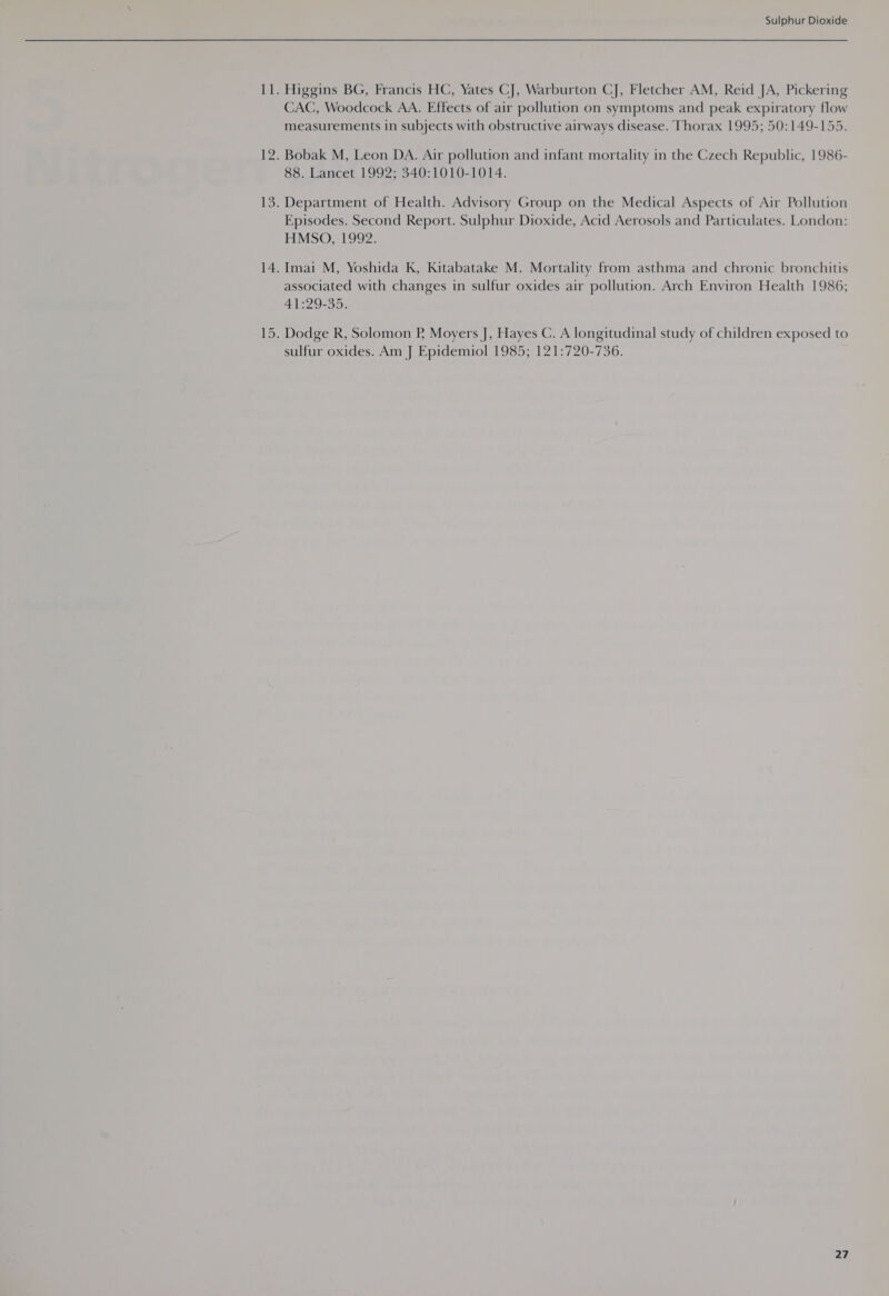 Higgins BG, Francis HC, Yates CJ, Warburton CJ, Fletcher AM, Reid JA, Pickering CAC, Woodcock AA. Effects of air pollution on symptoms and peak expiratory flow measurements in subjects with obstructive airways disease. Thorax 1995; 50:149-155. Bobak M, Leon DA. Air pollution and infant mortality in the Czech Republic, 1986- 88. Lancet 1992; 340:1010-1014. Department of Health. Advisory Group on the Medical Aspects of Air Pollution Episodes. Second Report. Sulphur Dioxide, Acid Aerosols and Particulates. London: HMSO, 1992. Imai M, Yoshida K, Kitabatake M. Mortality from asthma and chronic bronchitis associated with changes in sulfur oxides air pollution. Arch Environ Health 1986; 41:29-35. Dodge R, Solomon P, Moyers J, Hayes C. A longitudinal study of children exposed to sulfur oxides. Am J Epidemiol 1985; 121:720-736.