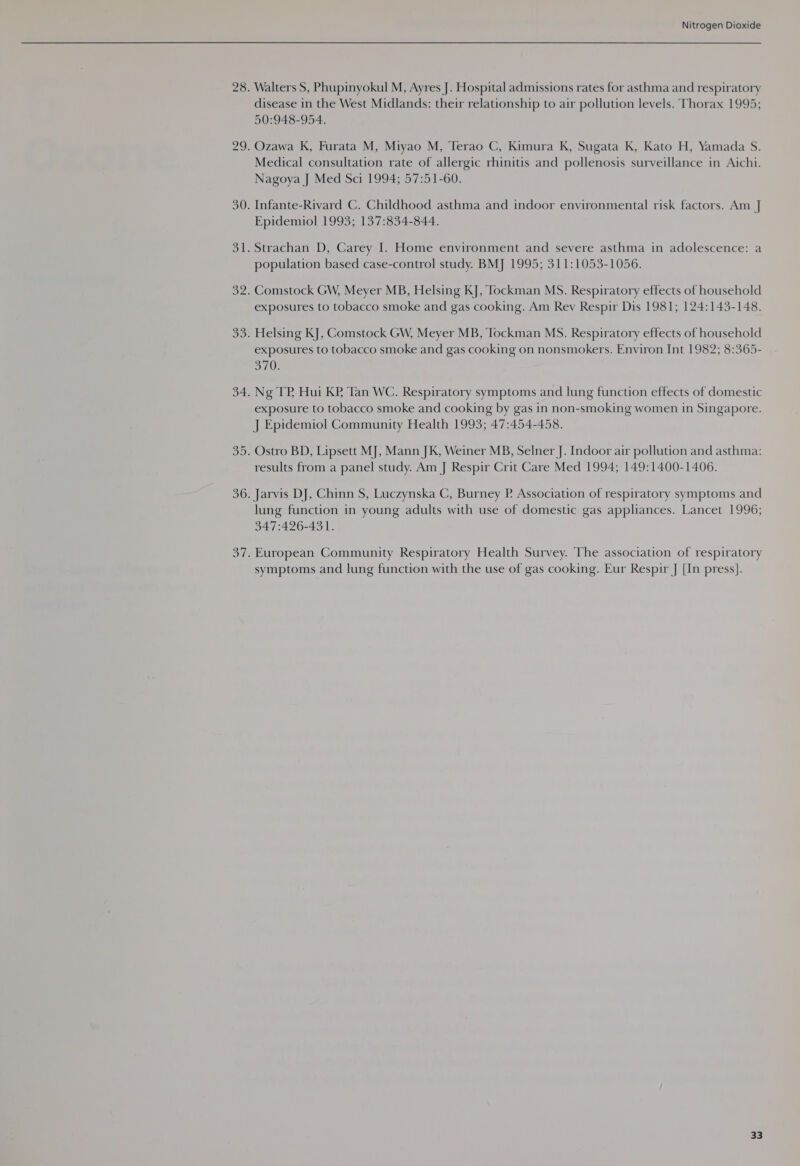 3 — Walters S, Phupinyokul M, Ayres J. Hospital admissions rates for asthma and respiratory disease in the West Midlands: their relationship to air pollution levels. Thorax 1995; 50:948-954. Ozawa K, Furata M, Miyao M, Terao C, Kimura K, Sugata K, Kato H, Yamada S. Medical consultation rate of allergic rhinitis and pollenosis surveillance in Aichi. Nagoya J Med Sci 1994; 57:51-60. Infante-Rivard C. Childhood asthma and indoor environmental risk factors. Am J] population based case-control study. BMJ 1995; 311:1053-1056. Comstock GW, Meyer MB, Helsing KJ, Tockman MS. Respiratory effects of household exposures to tobacco smoke and gas cooking. Am Rev Respir Dis 1981; 124:143-148. Helsing KJ, Comstock GW, Meyer MB, Tockman MS. Respiratory effects of household exposures to tobacco smoke and gas cooking on nonsmokers. Environ Int 1982; 8:365- a70! Ng TP Hui KP Tan WC. Respiratory symptoms and lung function effects of domestic exposure to tobacco smoke and cooking by gas in non-smoking women in Singapore. J Epidemiol Community Health 1993; 47:454-458. Ostro BD, Lipsett MJ, Mann JK, Weiner MB, Selner J. Indoor air pollution and asthma: results from a panel study. Am J Respir Crit Care Med 1994; 149:1400-1406. Jarvis DJ, Chinn S, Luczynska C, Burney P. Association of respiratory symptoms and lung function in young adults with use of domestic gas appliances. Lancet 1996; 947:426-431. European Community Respiratory Health Survey. The association of respiratory symptoms and lung function with the use of gas cooking. Eur Respir J [In press].