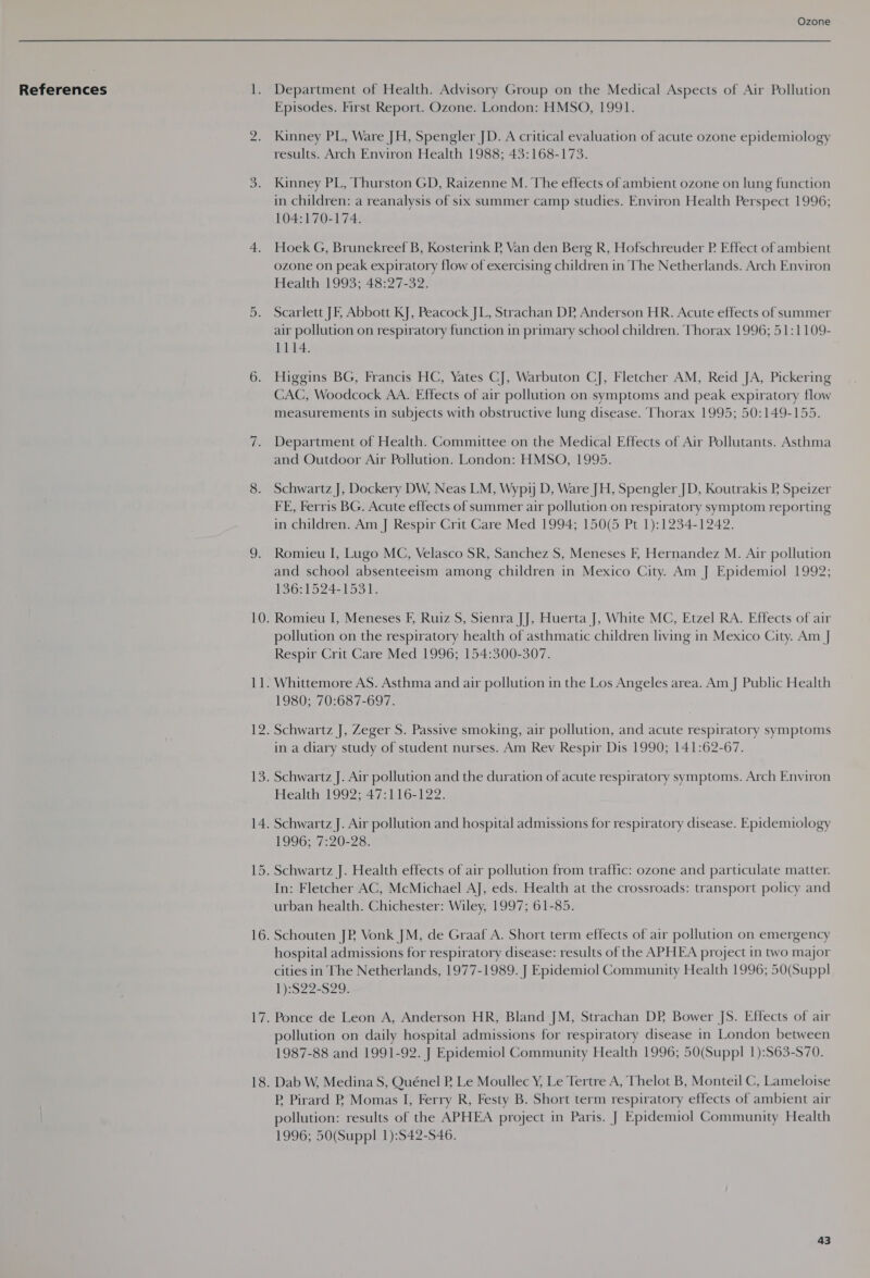 References Department of Health. Advisory Group on the Medical Aspects of Air Pollution Episodes. First Report. Ozone. London: HMSO, 1991. Kinney PL, Ware JH, Spengler JD. A critical evaluation of acute ozone epidemiology results. Arch Environ Health 1988; 43:168-173. Kinney PL, Thurston GD, Raizenne M. The effects of ambient ozone on lung function in children: a reanalysis of six summer camp studies. Environ Health Perspect 1996; 104:170-174. Hoek G, Brunekreef B, Kosterink PB Van den Berg R, Hofschreuder P. Effect of ambient ozone on peak expiratory flow of exercising children in The Netherlands. Arch Environ Health 1993; 48:27-32. Scarlett JE Abbott KJ, Peacock JL, Strachan DP Anderson HR. Acute effects of summer air pollution on respiratory function in primary school children. Thorax 1996; 51:1109- 1114. Higgins BG, Francis HC, Yates CJ, Warbuton CJ, Fletcher AM, Reid JA, Pickering CAC, Woodcock AA. Effects of air pollution on symptoms and peak expiratory flow measurements in subjects with obstructive lung disease. Thorax 1995; 50:149-155. Department of Health. Committee on the Medical Effects of Air Pollutants. Asthma and Outdoor Air Pollution. London: HMSO, 1995. Schwartz J, Dockery DW, Neas LM, Wypy D, Ware JH, Spengler JD, Koutrakis P Speizer FE, Ferris BG. Acute effects of summer air pollution on respiratory symptom reporting in children. Am J Respir Crit Care Med 1994; 150(5 Pt 1):1234-1242. Romieu I, Lugo MC, Velasco SR, Sanchez S, Meneses F, Hernandez M. Air pollution and school absenteeism among children in Mexico City. Am J Epidemiol 1992; 19671 524-153); Romieu I, Meneses F, Ruiz S, Sienra JJ, Huerta J, White MC, Etzel RA. Effects of air pollution on the respiratory health of asthmatic children living in Mexico City. Am J Respir Crit Care Med 1996; 154:300-307. Whittemore AS. Asthma and air pollution in the Los Angeles area. Am J Public Health 1980; 70:687-697. Schwartz J, Zeger S. Passive smoking, air pollution, and acute respiratory symptoms in a diary study of student nurses. Am Rev Respir Dis 1990; 141:62-67. Schwartz J. Air pollution and the duration of acute respiratory symptoms. Arch Environ Health 1992; 47:116-122. Schwartz J. Air pollution and hospital admissions for respiratory disease. Epidemiology 1996; 7:20-28. In: Fletcher AC, McMichael AJ, eds. Health at the crossroads: transport policy and urban health. Chichester: Wiley, 1997; 61-85. Schouten JP Vonk JM, de Graaf A. Short term effects of air pollution on emergency hospital admissions for respiratory disease: results of the APHEA project in two major cities in The Netherlands, 1977-1989. J Epidemiol Community Health 1996; 50(Suppl 1):S22-S29. Ponce de Leon A, Anderson HR, Bland JM, Strachan DP, Bower JS. Effects of air pollution on daily hospital admissions for respiratory disease in London between 1987-88 and 1991-92. J Epidemiol Community Health 1996; 50(Suppl 1):S63-S70. P Pirard PR Momas I, Ferry R, Festy B. Short term respiratory effects of ambient air pollution: results of the APHEA project in Paris. J Epidemiol Community Health 1996; 50(Suppl 1):S42-S46.