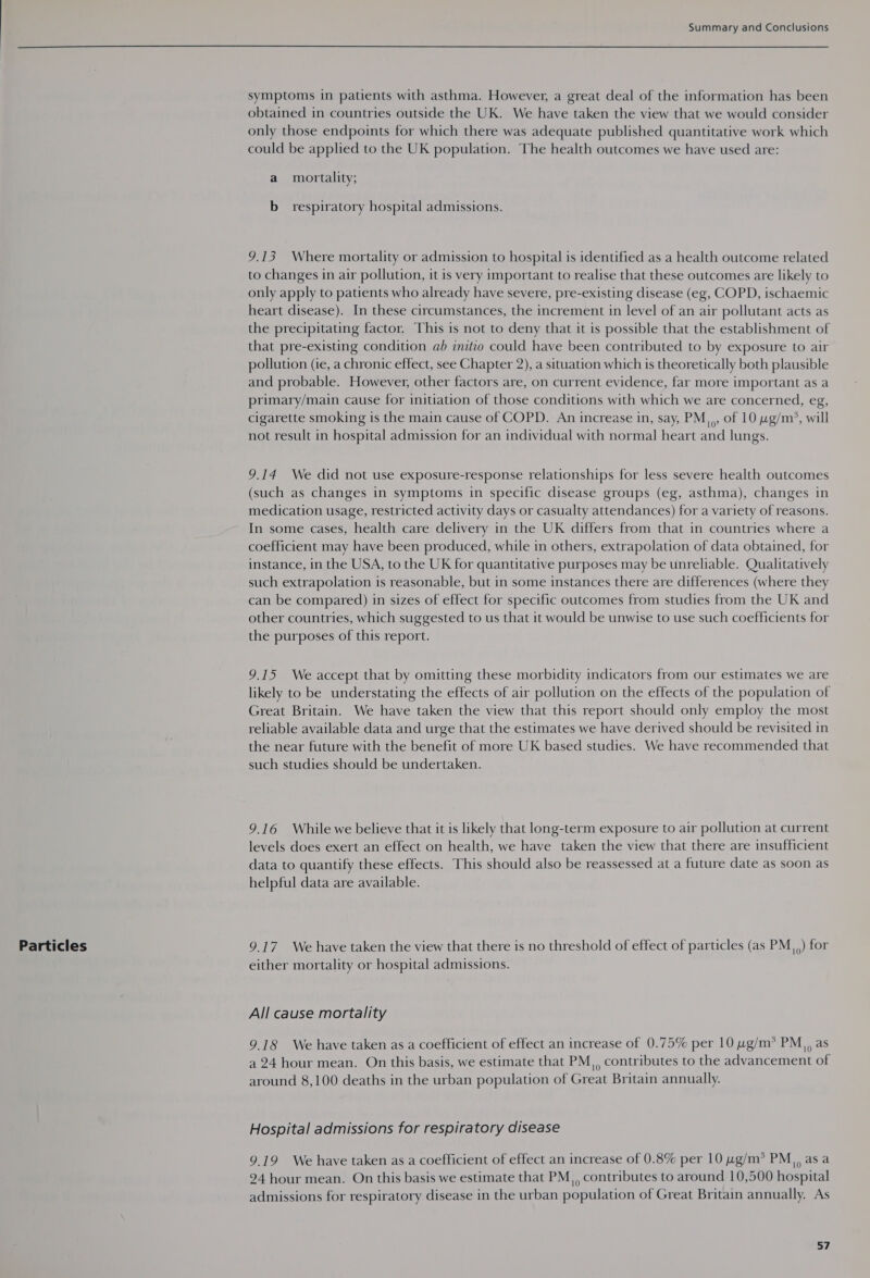  Particles symptoms in patients with asthma. However, a great deal of the information has been obtained in countries outside the UK. We have taken the view that we would consider only those endpoints for which there was adequate published quantitative work which could be applied to the UK population. The health outcomes we have used are: a mortality; b_ respiratory hospital admissions. 9.13 Where mortality or admission to hospital is identified as a health outcome related to changes in air pollution, it is very important to realise that these outcomes are likely to only apply to patients who already have severe, pre-existing disease (eg, COPD, ischaemic heart disease). In these circumstances, the increment in level of an air pollutant acts as the precipitating factor. This is not to deny that it is possible that the establishment of that pre-existing condition ab imitio could have been contributed to by exposure to air pollution (ie, a chronic effect, see Chapter 2), a situation which is theoretically both plausible and probable. However, other factors are, on current evidence, far more important as a primary/main cause for initiation of those conditions with which we are concerned, eg, cigarette smoking is the main cause of COPD. An increase in, say, PM,,, of 10 wg/m’, will not result in hospital admission for an individual with normal heart and lungs. 9.14 We did not use exposure-response relationships for less severe health outcomes (such as changes in symptoms in specific disease groups (eg, asthma), changes in medication usage, restricted activity days or casualty attendances) for a variety of reasons. In some cases, health care delivery in the UK differs from that in countries where a coefficient may have been produced, while in others, extrapolation of data obtained, for instance, in the USA, to the UK for quantitative purposes may be unreliable. Qualitatively such extrapolation is reasonable, but in some instances there are differences (where they can be compared) in sizes of effect for specific outcomes from studies from the UK and other countries, which suggested to us that it would be unwise to use such coefficients for the purposes of this report. 9.15 We accept that by omitting these morbidity indicators from our estimates we are likely to be understating the effects of air pollution on the effects of the population of Great Britain. We have taken the view that this report should only employ the most reliable available data and urge that the estimates we have derived should be revisited in the near future with the benefit of more UK based studies. We have recommended that such studies should be undertaken. 9.16 While we believe that it is likely that long-term exposure to air pollution at current levels does exert an effect on health, we have taken the view that there are insufficient data to quantify these effects. This should also be reassessed at a future date as soon as helpful data are available. 9.17 We have taken the view that there is no threshold of effect of particles (as PM,,) for either mortality or hospital admissions. All cause mortality 9.18 We have taken as a coefficient of effect an increase of 0.75% per 10 wg/m?* PM,, as a 24 hour mean. On this basis, we estimate that PM,, contributes to the advancement of around 8,100 deaths in the urban population of Great Britain annually. Hospital admissions for respiratory disease 9.19 We have taken as a coefficient of effect an increase of 0.8% per 10 ug/m* PM,, as a 24 hour mean. On this basis we estimate that PM,, contributes to around 10,500 hospital admissions for respiratory disease in the urban population of Great Britain annually. As