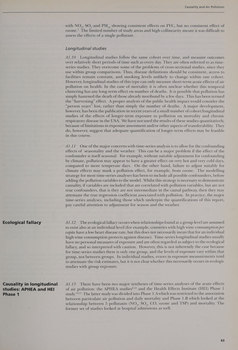 Ecological fallacy Causality in longitudinal studies: APHEA and HEI Phase 1 Causality and Air Pollution with NO,, SO, and PM, showing consistent effects on FVC, but no consistent effect of ozone.’ The limited number of study areas and high collinearity meant it was difficult to assess the effects of a single pollutant. Longitudinal studies Al.10 Longitudinal studies follow the same cohort over time, and measure outcomes over relatively short periods of time such as every day. They are often referred to as time- series studies. They overcome some of the problems of cross-sectional studies, since they use within group comparisons. Thus, disease definitions should be consistent, access to facilities remain constant, and smoking levels unlikely to change within one cohort. However, longitudinal studies of this type can only measure short-term acute effects of air pollution on health. In the case of mortality it is often unclear whether this temporal clustering has any long-term effect on number of deaths. It is possible that pollution has simply hastened the death of those already moribund by a few days. This has been termed the “harvesting” effect. A proper analysis of the public health impact would consider the “person years” lost, rather than simply the number of deaths. A major development, however, has been the publication in recent years of a small number of cohort/longitudinal studies of the effects of longer-term exposure to pollution on mortality and chronic respiratory disease in the USA. We have not used the results of these studies quantitatively, because of limitations in exposure assessment and/or other aspects of transferability. They do, however, suggest that adequate quantification of longer-term effects may be feasible in due course. Al.11 One of the major concerns with time-series analysis is to allow for the confounding effects of seasonality and the weather. This can be a major problem if the effect of the confounder is itself seasonal. For example, without suitable adjustment for confounding by climate, pollution may appear to have a greater effect on very hot and very cold days, compared to more temperate days. On the other hand, failure to adjust suitably for climate effects may mask a pollution effect, for example, from ozone. The modelling strategy for most time-series analyses has been to include all possible confounders, before adding the pollution variables to the model. Whilst this strategy is necessary to demonstrate causality, if variables are included that are correlated with pollution variables, but are not true confounders, that is they are not intermediate in the causal pathway, then they may attenuate the true regression coefficient associated with pollution. In practice, the major time-series analyses, including those which underpin the quantifications of this report, pay careful attention to adjustment for season and the weather. Al.12 The ecological fallacy occurs when relationships found at a group level are assumed to exist also at an individual level (for example, countries with high wine consumption per capita have a low heart disease rate, but this does not necessarily mean that for an individual high wine consumption protects against disease). ‘Time-series longitudinal studies usually have no personal measures of exposure and are often regarded as subject to the ecological fallacy, and so interpreted with caution. However, this is not inherently the case because for time-series studies there is only one group, and the levels of exposure vary within that group, not between groups. In individual studies, errors in exposure measurements tend to attenuate the risk estimates, but it is not clear whether this necessarily occurs in ecologic studies with group exposure. Al.13 There have been two major syntheses of time-series analyses of the acute effects of air pollution: the APHEA studies*!* and the Health Effects Institute (HEI) Phase 1 study.'*'5 The latter study was divided into Phase 1.A which was restricted to the association between particulate air pollution and daily mortality and Phase 1.B which looked at the relationship between 5 pollutants (NO,, SO,, CO, ozone and TSP) and mortality. The former set of studies looked at hospital admissions as well.