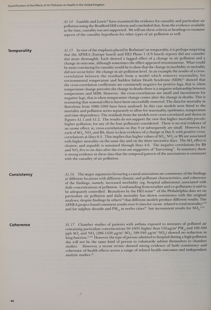 Temporality Consistency Coherence 64 Al.14 Gamble and Lewis!® have examined the evidence for causality and particulate air pollution using the Bradford Hill criteria and concluded that, from the evidence available at the time, causality was not supported. We will use these criteria as headings to examine aspects of the causality hypothesis for other types of air pollution as well. A1.15 Inview of the emphasis placed by Rothman? on temporality, it is perhaps surprising that the APHEA (Europe based) and HEI Phase 1 (US based) reports did not consider this more thoroughly. Each showed a lagged effect of a change in air pollution and a change in outcome, although sometimes the effect appeared instantaneous. What would be more convincing for causality would be to show that the change in morbidity or mortality did not occur before the change in air pollution level. As an example the results of a cross- correlation between the residuals from a model which removes seasonality, for environmental temperature and Sudden Infant Death Syndrome (SIDS)’ showed that the cross-correlation coefficients are consistently negative for positive lags, that is, when temperature change precedes the change in deaths there is a negative relationship between temperature and SIDS. However, the cross-correlations are small and inconsistent for negative lags, that is when temperature change comes after the change in deaths. This is reassuring that seasonal effects have been successfully removed. The data for mortality in Barcelona from 1986-1989 have been analysed. In this case models were fitted to the mortality and pollution series separately to allow for seasonality, epidemics, temperature and time-dependency. The residuals from the models were cross-correlated and shown in Figures Al.1 and Al.2. The results do not support the view that higher mortality precedes higher pollution, for any of the four pollutants considered. There is no real evidence of an ozone effect, ie, cross-correlations on Day 0 or subsequently are small. However, for each of SO,, NO, and BS, there is clear evidence of a change at Day 0, with positive cross- correlations at Days 0-3. This implies that higher values of SO,, NO, or BS are associated with higher mortality on the same day and on the three successive days. The SO, effect is clearest, and arguably is sustained through Days 4-6. The negative correlations for BS and NO, five to six days after the event are suggestive of “harvesting”. In summary, there is strong evidence in these data that the temporal pattern of the associations is consistent with the causality of air pollution. A1.16 The major arguments favouring a causal association are consistency of the findings at different locations with different climatic and pollutant characteristics, and coherence of the findings, namely, increased morbidity (eg, hospital admissions) associated with daily concentrations of pollution. Confounding from weather and co-pollutants is said to be adequately controlled. Reanalyses by the HEI team of the Philadelphia data set on particulate air pollution and daily mortality has shown consistency with the original analyses, despite findings by others'* that different models produce different results. The APHEA project found consistent results over 6 cities for ozone related to total mortality,*’* and for sulphur dioxide and PM,, in twelve cities*” but inconsistent results for NO,.°™ A1.17_ Chamber studies of patients with asthma exposed to mixtures of polluted air containing particulate concentrations 30-100% higher than 150 ug/m? PM, and 100-500 ppb SO, and NO, (286-1430 wg/m* SO,; 188-940 ug/m&gt; NO,) showed no reduction in lung function.?!”2 However, the type of person admitted to hospital during a high pollution day will not be the same kind of person to voluntarily submit themselves to chamber studies. However, a recent review showed strong evidence of both consistency and coherence of health effects across a range of related health outcomes and independent analytic studies.”* |