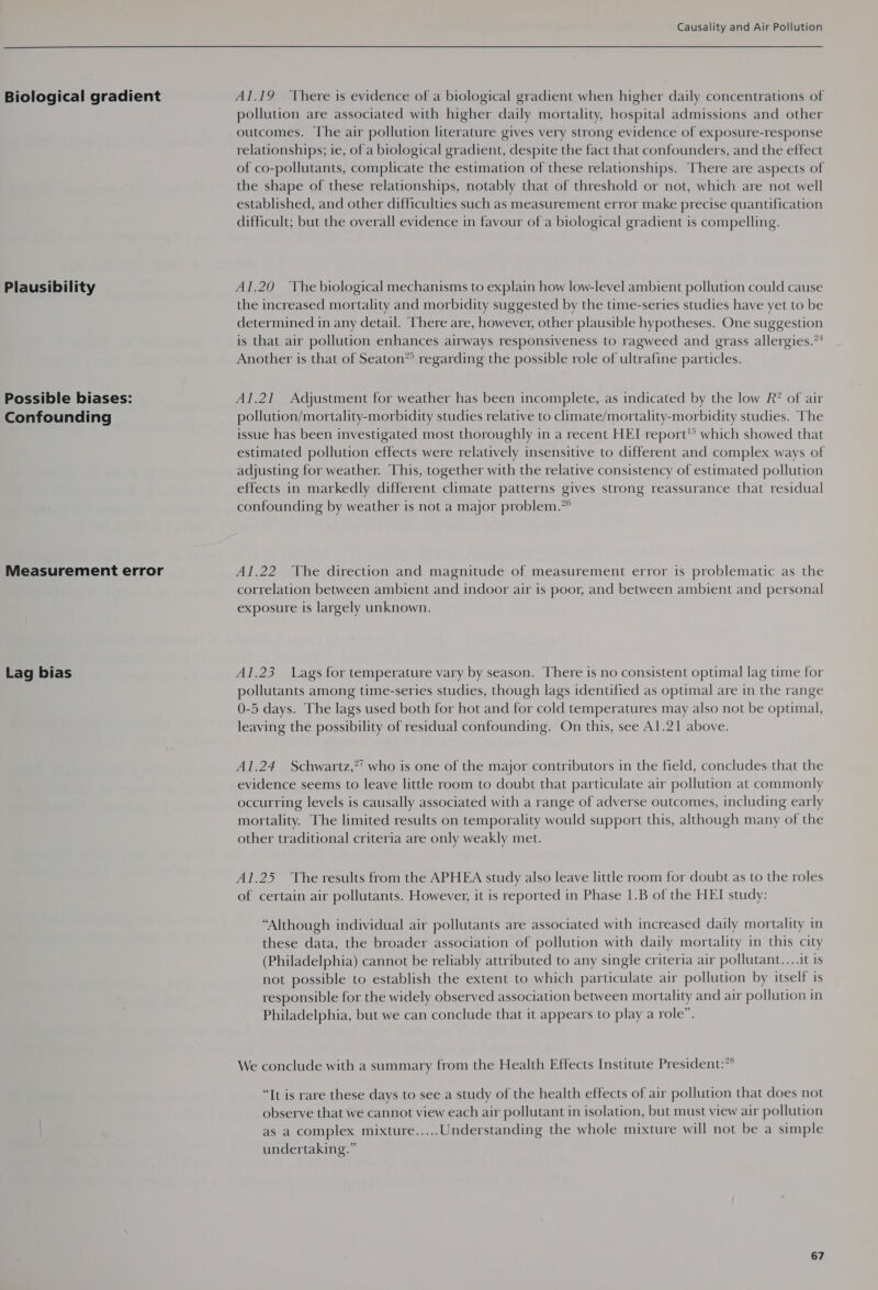  Biological gradient Plausibility Possible biases: Confounding Measurement error Lag bias Al.19 ‘There is evidence of a biological gradient when higher daily concentrations of pollution are associated with higher daily mortality, hospital admissions and other outcomes. The air pollution literature gives very strong evidence of exposure-response relationships; ie, of a biological gradient, despite the fact that confounders, and the effect of co-pollutants, complicate the estimation of these relationships. ‘There are aspects of the shape of these relationships, notably that of threshold or not, which are not well established, and other difficulties such as measurement error make precise quantification difficult; but the overall evidence in favour of a biological gradient is compelling. A1l.20 ‘The biological mechanisms to explain how low-level ambient pollution could cause the increased mortality and morbidity suggested by the time-series studies have yet to be determined in any detail. There are, however, other plausible hypotheses. One suggestion is that air pollution enhances airways responsiveness to ragweed and grass allergies.”! Another is that of Seaton® regarding the possible role of ultrafine particles. Al.21 Adjustment for weather has been incomplete, as indicated by the low R? of air pollution/mortality-morbidity studies relative to climate/mortality-morbidity studies. The issue has been investigated most thoroughly in a recent HEI report!’ which showed that estimated pollution effects were relatively insensitive to different and complex ways of adjusting for weather. This, together with the relative consistency of estimated pollution effects in markedly different climate patterns gives strong reassurance that residual confounding by weather is not a major problem.*° Al.22 ‘The direction and magnitude of measurement error is problematic as the correlation between ambient and indoor air is poor, and between ambient and personal exposure is largely unknown. A1l.23 Lags for temperature vary by season. There is no consistent optimal lag time for pollutants among time-series studies, though lags identified as optimal are in the range 0-5 days. The lags used both for hot and for cold temperatures may also not be optimal, leaving the possibility of residual confounding. On this, see Al.21 above. Al.24 Schwartz,”’ who is one of the major contributors in the field, concludes that the evidence seems to leave little room to doubt that particulate air pollution at commonly occurring levels is causally associated with a range of adverse outcomes, including early mortality. The limited results on temporality would support this, although many of the other traditional criteria are only weakly met. Al.25 The results from the APHEA study also leave little room for doubt as to the roles of certain air pollutants. However, it is reported in Phase 1.B of the HEI study: “Although individual air pollutants are associated with increased daily mortality in these data, the broader association of pollution with daily mortality in this city (Philadelphia) cannot be reliably attributed to any single criteria air pollutant....it is not possible to establish the extent to which particulate air pollution by itself is responsible for the widely observed association between mortality and air pollution in Philadelphia, but we can conclude that it appears to play a role”. We conclude with a summary from the Health Effects Institute President:?° “It is rare these days to see a study of the health effects of air pollution that does not observe that we cannot view each air pollutant in isolation, but must view air pollution as a complex mixture..... Understanding the whole mixture will not be a simple undertaking.”