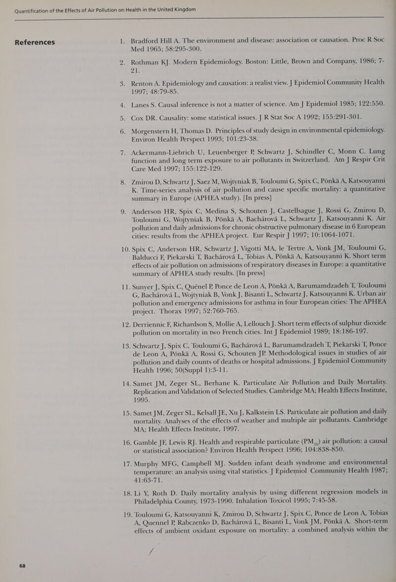 References 68 ] _— — t Bradford Hill A. The environment and disease: association or causation. Proc R Soc Med 1965; 58:295-300. Rothman KJ. Modern Epidemiology. Boston: Little, Brown and Company, 1986; 7- Dis Renton A. Epidemiology and causation: a realist view. J Epidemiol Community Health 1997; 48:79-85. Lanes S. Causal inference is not a matter of science. Am J Epidemiol 1985; 122:550. Cox DR. Causality: some statistical issues. J R Stat Soc A 1992; 155:291-301. Morgenstern H, Thomas D. Principles of study design in environmental epidemiology. Environ Health Perspect 1993; 101:23-38. Ackermann-Liebrich U, Leuenberger PB Schwartz J, Schindler C, Monn C. Lung function and long term exposure to air pollutants in Switzerland. Am J Respir Crit Care Med 1997; 155:122-129. Zmirou D, Schwartz J, Saez M, Wojtyniak B, Touloumi G, Spix C, Pénka A, Katsouyanni K. Time-series analysis of air pollution and cause specific mortality: a quantitative summary in Europe (APHEA study). [In press] Anderson HR, Spix C, Medina S, Schouten J, Castellsague J, Rossi G, Zmirou D, Touloumi G, Wojtyniak B, Pénka A, Bacharova L, Schwartz J, Katsouyanni K. Air pollution and daily admissions for chronic obstructive pulmonary disease in 6 European cities: results from the APHEA project. Eur Respir J 1997; 10:1064-1071. Balducci F, Piekarski T; Bacharova L, Tobias A, Ponka A, Katsouyanni K. Short term effects of air pollution on admissions of respiratory diseases in Europe: a quantitative summary of APHEA study results. [In press] G, Bacharova L, Wojtyniak B, Vonk J, Bisanti L, Schwartz J, Katsouyanni K. Urban air pollution and emergency admissions for asthma in four European cities: The APHEA project. Thorax 1997; 52:760-765. Derriennic F, Richardson S, Mollie A, Lellouch J. Short term effects of sulphur dioxide pollution on mortality in two French cities. Int J Epidemiol 1989; 18: 186-197. de Leon A, Pénka A, Rossi G, Schouten JP. Methodological issues in studies of air pollution and daily counts of deaths or hospital admissions. J Epidemiol Community Health 1996; 50(Suppl 1):3-11. Samet JM, Zeger SL, Berhane K. Particulate Air Pollution and Daily Mortality. Replication and Validation of Selected Studies. Cambridge MA; Health Effects Institute, 1995. Samet JM, Zeger SL, Kelsall JE, Xu J, Kalkstein LS. Particulate air pollution and daily mortality. Analyses of the effects of weather and multiple air pollutants. Cambridge MA; Health Effects Institute, 1997. Gamble JF, Lewis RJ. Health and respirable particulate (PM,,) air pollution: a causal or statistical association? Environ Health Perspect 1996; 104:838-850. Murphy MFG, Campbell MJ. Sudden infant death syndrome and environmental temperature: an analysis using vital statistics. J Epidemiol Community Health 1987; 41:63-71. Philadelphia County, 1973-1990. Inhalation Toxicol 1995; 7:45-58. A, Quennel PB, Rabczenko D, Bacharova L, Bisanti L, Vonk JM, Ponka A. Short-term effects of ambient oxidant exposure on mortality: a combined analysis within the