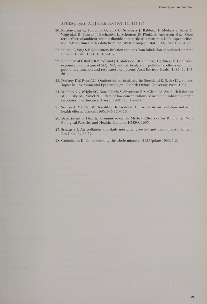 APHEA project. Am J Epidemiol 1997; 146:177-185. Katsouyanni K, Touloumi G, Spix C, Schwartz J, Balducci F, Medina S, Rossi G, Wojtyniak B, Sunyer J, Bacharova L, Schouten JPR Pénkaé A, Anderson HR. Short term effects of ambient sulphur dioxide and particulate matter in 12 European cities: results from times series data from the APHEA project. BMJ 1997; 314:1658-1663. Yang S-C, Yang S-P. Respiratory function changes from inhalation of polluted air. Arch Environ Health 1994; 49:182-187. Kleinman MT, Bailey RM, Whynot JD, Anderson KR, Linn WS, Hackney JD. Controlled exposure to a mixture of SO,, NO, and particulate air pollutants: effects on human pulmonary function and respiratory symptoms. Arch Environ Health 1985; 40:197- 201. Dockery DW, Pope AC. Outdoor air particulates. In: Steenland K, Szvitz DA, editors. Topics in Environmental Epidemiology. Oxford: Oxford University Press, 1997. Molfino NA, Wright SC, Katz I, Tarlo S, Silverman F, McClean PA, Szalai JP. Raizenne M, Slutsky AS, Zamel N. Effect of low concentrations of ozone on inhaled allergen responses in asthmatics. Lancet 1991; 338:199-203. Seaton A, MacNee W, Donaldson K, Godden D. Particulate air pollution and acute health effects. Lancet 1995; 345:176-178. Department of Health. Committee on the Medical Effects of Air Pollutants. Non- Biological Particles and Health. London: HMSO, 1995. Schwartz J. Air pollution and daily mortality: a review and meta-analysis. Environ Res 1994; 64:36-52. Greenbaum D. Understanding the whole mixture. HEI Update 1996; 1-2.