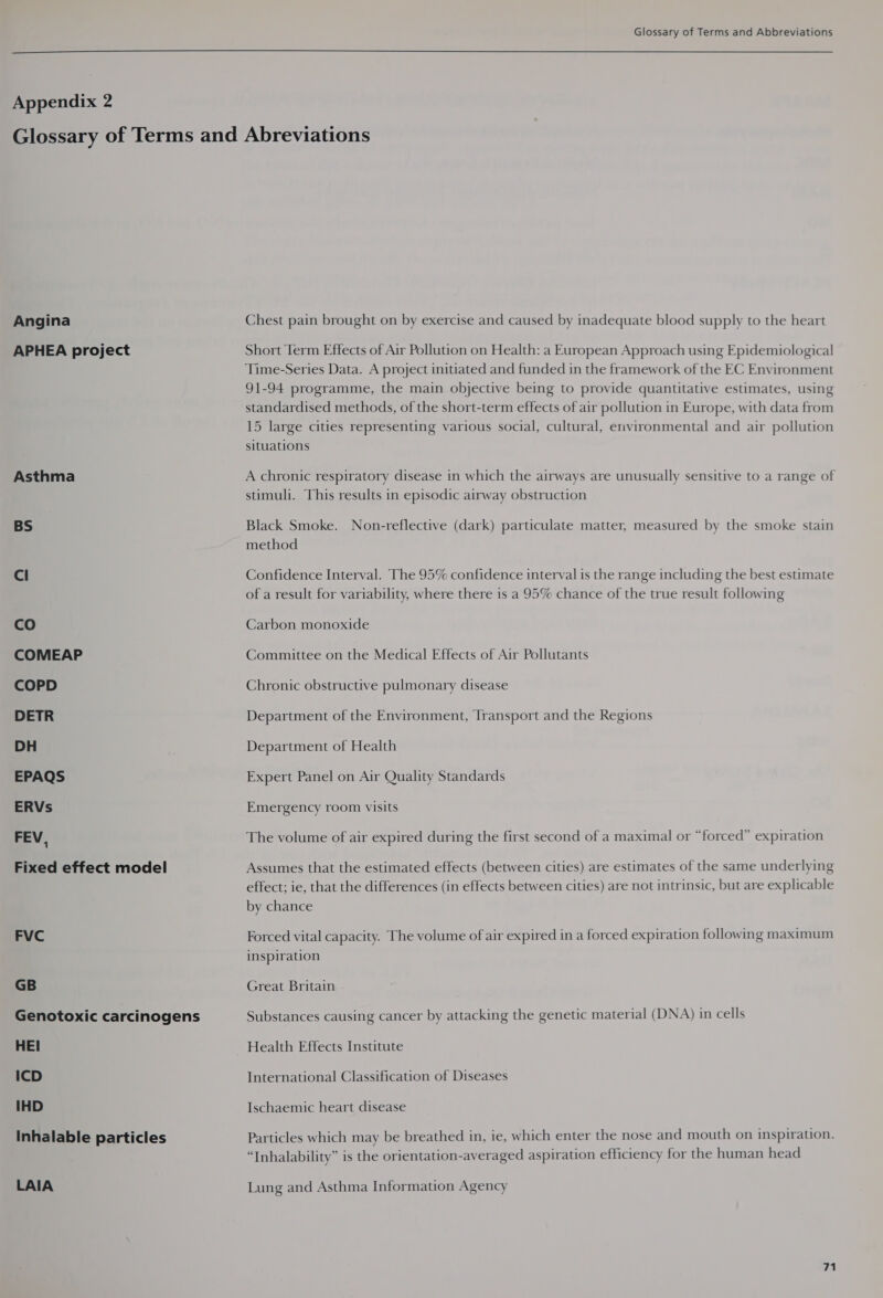 Glossary of Terms and Abbreviations  Appendix ra Angina APHEA project Asthma BS Cl co COMEAP COPD DETR DH EPAQS ERVs FEV 1 Fixed effect model FVC GB Genotoxic carcinogens HEI ICD IHD Inhalable particles LAIA Chest pain brought on by exercise and caused by inadequate blood supply to the heart Short Term Effects of Air Pollution on Health: a European Approach using Epidemiological Time-Series Data. A project initiated and funded in the framework of the EC Environment 91-94 programme, the main objective being to provide quantitative estimates, using standardised methods, of the short-term effects of air pollution in Europe, with data from 15 large cities representing various social, cultural, environmental and air pollution situations A chronic respiratory disease in which the airways are unusually sensitive to a range of stimuli. This results in episodic airway obstruction Black Smoke. Non-reflective (dark) particulate matter, measured by the smoke stain method Confidence Interval. The 95% confidence interval is the range including the best estimate of a result for variability, where there is a 95% chance of the true result following Carbon monoxide Committee on the Medical Effects of Air Pollutants Chronic obstructive pulmonary disease Department of the Environment, Transport and the Regions Department of Health Expert Panel on Air Quality Standards Emergency room visits The volume of air expired during the first second of a maximal or “forced” expiration Assumes that the estimated effects (between cities) are estimates of the same underlying effect; ie, that the differences (in effects between cities) are not intrinsic, but are explicable by chance Forced vital capacity. The volume of air expired in a forced expiration following maximum inspiration Great Britain Substances causing cancer by attacking the genetic material (DNA) in cells Health Effects Institute International Classification of Diseases Ischaemic heart disease Particles which may be breathed in, ie, which enter the nose and mouth on inspiration. “Inhalability” is the orientation-averaged aspiration efficiency for the human head Lung and Asthma Information Agency