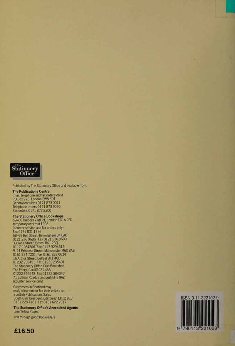 Wiitus  The Publications Centre (mail, telephone and fax orders only) PO Box 276, London SW8 5DT General enquiries 0171 873 0011 Telephone orders 0171 873 9090 Fax orders 0171 873 8200 The Stationery Office Bookshops 59-60 Holborn Viaduct, London EC1A 2FD temporary until mid 1998 (counter service and fax orders only) Fax 0171 831 1326 68-69 Bull Street; Birmingham B4 6AD 0121 236 9696 Fax 0121 236 9699 33 Wine Street, Bristol BS1 2BQ 0117 9264306 Fax 0117 9294515 9-21 Princess Street, Manchester M60 8AS 0161 834 7201, Fax 0161 833 0634 01232 238451 Fax 01232 235401 The Stationery Office Oriel Bookshop The Friary, Cardiff CF1 4AA 01222 395548 Fax 01222 384347 71 Lothian Road, Edinburgh EH3 9AZ (counter service only) Customers in Scotland may mail, telephone or fax their orders to: Scottish Publications Sales South Gyle Crescent, Edinburgh EH12 9EB 0131 228 4181 Fax 0131 622 7017 The Stationery Office’s Accredited Agents (see Yellow Pages) and through good booksellers £16.50 ISBN 0-11-322102-9 mt 
