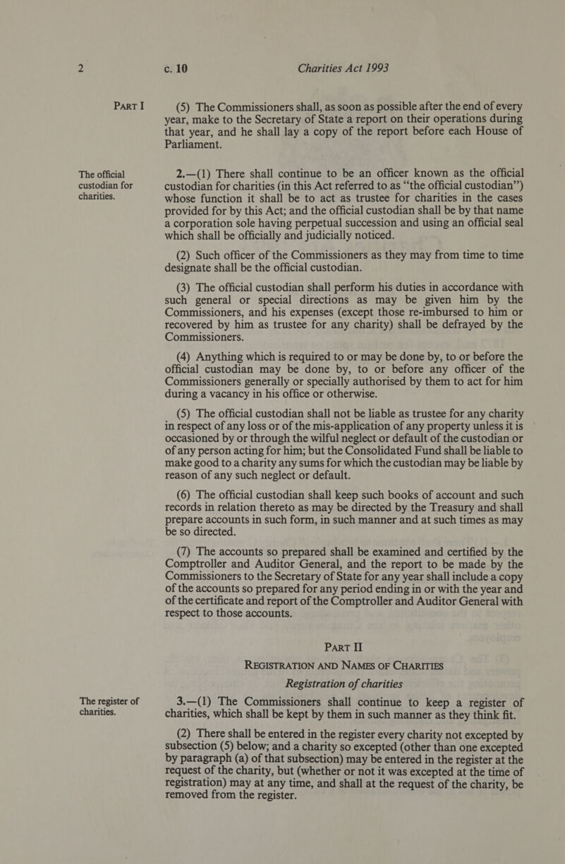 The official custodian for charities. The register of charities. c. 10 Charities Act 1993 year, make to the Secretary of State a report on their operations during that year, and he shall lay a copy of the report before each House of Parliament. 2.—(1) There shall continue to be an officer known as the official custodian for charities (in this Act referred to as “‘the official custodian’’) whose function it shall be to act as trustee for charities in the cases provided for by this Act; and the official custodian shall be by that name a corporation sole having perpetual succession and using an official seal which shall be officially and judicially noticed. (2) Such officer of the Commissioners as they may from time to time designate shall be the official custodian. (3) The official custodian shall perform his duties in accordance with such general or special directions as may be given him by the Commissioners, and his expenses (except those re-imbursed to him or recovered by him as trustee for any charity) shall be defrayed by the Commissioners. (4) Anything which is required to or may be done by, to or before the official custodian may be done by, to or before any officer of the Commissioners generally or specially authorised by them to act for him during a vacancy in his office or otherwise. (5) The official custodian shall not be liable as trustee for any charity in respect of any loss or of the mis-application of any property unless it is occasioned by or through the wilful neglect or default of the custodian or of any person acting for him; but the Consolidated Fund shall be liable to make good to a charity any sums for which the custodian may be liable by reason of any such neglect or default. (6) The official custodian shall keep such books of account and such records in relation thereto as may be directed by the Treasury and shall prepare accounts in such form, in such manner and at such times as may be so directed. (7) The accounts so prepared shall be examined and certified by the Comptroller and Auditor General, and the report to be made by the Commissioners to the Secretary of State for any year shall include a copy of the accounts so prepared for any period ending in or with the year and of the certificate and report of the Comptroller and Auditor General with respect to those accounts. PART II REGISTRATION AND NAMES OF CHARITIES Registration of charities 3.—(1) The Commissioners shall continue to keep a register of charities, which shall be kept by them in such manner as they think fit. (2) There shall be entered in the register every charity not excepted by subsection (5) below; and a charity so excepted (other than one excepted by paragraph (a) of that subsection) may be entered in the register at the request of the charity, but (whether or not it was excepted at the time of registration) may at any time, and shall at the request of the charity, be removed from the register.