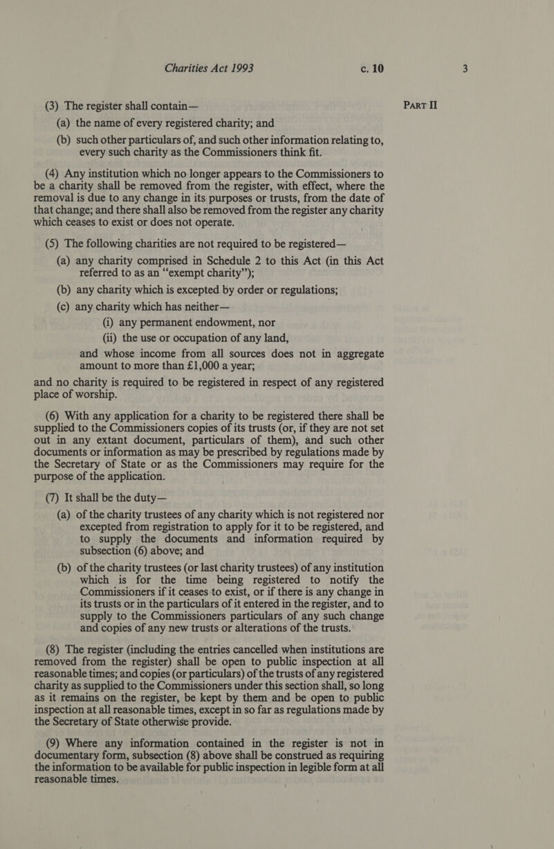 (a) the name of every registered charity; and (b) such other particulars of, and such other information relating to, every such charity as the Commissioners think fit. (4) Any institution which no longer appears to the Commissioners to be a charity shall be removed from the register, with effect, where the removal is due to any change in its purposes or trusts, from the date of that change; and there shall also be removed from the register any charity which ceases to exist or does not operate. (5) The following charities are not required to be registered— (a) any charity comprised in Schedule 2 to this Act (in this Act referred to as an “exempt charity’’); (b) any charity which is excepted by order or regulations; (c) any charity which has neither— | (i) any permanent endowment, nor (ii) the use or occupation of any land, and whose income from all sources does not in aggregate amount to more than £1,000 a year; and no charity is required to be registered in respect of any registered place of worship. (6) With any application for a charity to be registered there shall be supplied to the Commissioners copies of its trusts (or, if they are not set out in any extant document, particulars of them), and such other documents or information as may be prescribed by regulations made by the Secretary of State or as the Commissioners may require for the purpose of the application. (7) It shall be the duty— (a) of the charity trustees of any charity which is not registered nor excepted from registration to apply for it to be registered, and to supply the documents and information required by subsection (6) above; and (b) of the charity trustees (or last charity trustees) of any institution which is for the time being registered to notify the Commissioners if it ceases to exist, or if there is any change in its trusts or in the particulars of it entered in the register, and to supply to the Commissioners particulars of any such change and copies of any new trusts or alterations of the trusts. (8) The register (including the entries cancelled when institutions are removed from the register) shall be open to public inspection at all reasonable times; and copies (or particulars) of the trusts of any registered charity as supplied to the Commissioners under this section shall, so long as it remains on the register, be kept by them and be open to public inspection at all reasonable times, except in so far as regulations made by the Secretary of State otherwise provide. (9) Where any information contained in the register is not in the information to be available for public inspection in legible form at all reasonable times.