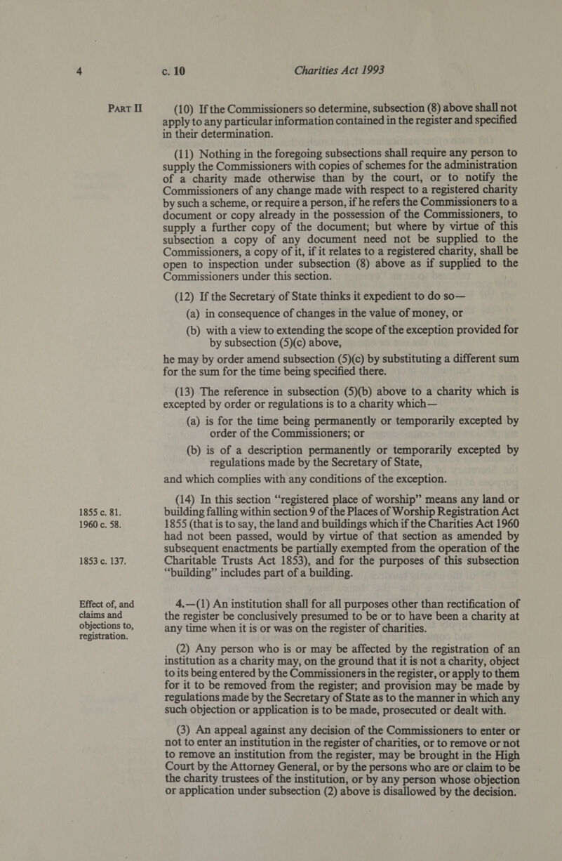 1855 c. 81. 1960 c. 58. 1853 c. 137. Effect of, and claims and objections to, registration. c. 10 Charities Act 1993 apply to any particular information contained in the register and specified in their determination. (11) Nothing in the foregoing subsections shall require any person to supply the Commissioners with copies of schemes for the administration of a charity made otherwise than by the court, or to notify the Commissioners of any change made with respect to a registered charity by such a scheme, or require a person, if he refers the Commissioners to a document or copy already in the possession of the Commissioners, to supply a further copy of the document; but where by virtue of this subsection a copy of any document need not be supplied to the Commissioners, a copy of it, if it relates to a registered charity, shall be open to inspection under subsection (8) above as if supplied to the Commissioners under this section. (12) If the Secretary of State thinks it expedient to do so— (a) in consequence of changes in the value of money, or (b) with a view to extending the scope of the exception provided for by subsection (5)(c) above, he may by order amend subsection (5)(c) by substituting a different sum for the sum for the time being specified there. (13) The reference in subsection (5)(b) above to a charity which is excepted by order or regulations is to a charity which— (a) is for the time being permanently or temporarily excepted by order of the Commissioners; or (b) is of a description permanently or temporarily excepted by regulations made by the Secretary of State, and which complies with any conditions of the exception. (14) In this section “registered place of worship” means any land or building falling within section 9 of the Places of Worship Registration Act 1855 (that is to say, the land and buildings which if the Charities Act 1960 had not been passed, would by virtue of that section as amended by subsequent enactments be partially exempted from the operation of the Charitable Trusts Act 1853), and for the purposes of this subsection “building” includes part of a building. 4,—(1) An institution shall for all purposes other than rectification of the register be conclusively presumed to be or to have been a charity at any time when it is or was on the register of charities. (2) Any person who is or may be affected by the registration of an institution as a charity may, on the ground that it is not a charity, object to its being entered by the Commissioners in the register, or apply to them for it to be removed from the register; and provision may be made by regulations made by the Secretary of State as to the manner in which any such objection or application is to be made, prosecuted or dealt with. (3) An appeal against any decision of the Commissioners to enter or not to enter an institution in the register of charities, or to remove or not to remove an institution from the register, may be brought in the High Court by the Attorney General, or by the persons who are or claim to be the charity trustees of the institution, or by any person whose objection or application under subsection (2) above is disallowed by the decision.
