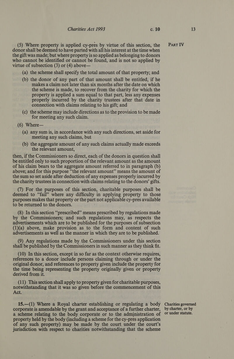 (5) Where property is applied cy-pres by virtue of this section, the donor shall be deemed to have parted with all his interest at the time when the gift was made; but where property is so applied as belonging to donors who cannot be identified or cannot be found, and is not so applied by virtue of subsection (3) or (4) above— (a) the scheme shall specify the total amount of that property; and (b) the donor of any part of that amount shall be entitled, if he makes a claim not later than six months after the date on which the scheme is made, to recover from the charity for which the property is applied a sum equal to that part, less any expenses properly incurred by the charity trustees after that date in connection with claims relating to his gift; and (c) the scheme may include directions as to the provision to be made for meeting any such claim. (6) Where— (a) any sum is, in accordance with any such directions, set aside for meeting any such claims, but (b) the aggregate amount of any such claims actually made exceeds the relevant amount, then, if the Commissioners so direct, each of the donors in question shall be entitled only to such proportion of the relevant amount as the amount of his claim bears to the aggregate amount referred to in paragraph (b) above; and for this purpose “‘the relevant amount” means the amount of the sum so set aside after deduction of any expenses properly incurred by the charity trustees in connection with claims relating to the donors’ gifts. (7) For the purposes of this section, charitable purposes shall be deemed to “fail” where any difficulty in applying property to those purposes makes that property or the part not applicable cy-pres available to be returned to the donors. (8) In this section “‘prescribed”’ means prescribed by regulations made by the Commissioners; and such regulations may, as respects the advertisements which are to be published for the purposes of subsection (1)(a) above, make provision as to the form and content of such advertisements as well as the manner in which they are to be published. (9) Any regulations made by the Commissioners under this section shall be published by the Commissioners in such manner as they think fit. (10) In this section, except in so far as the context otherwise requires, references to a donor include persons claiming through or under the original donor, and references to property given include the property for the time being representing the property originally given or property derived from it. (11) This section shall apply to property given for charitable purposes, notwithstanding that it was so given before the commencement of this Act. 15.—(1) Where a Royal charter establishing or regulating a body corporate is amendable by the grant and acceptance of a further charter, a scheme relating to the body corporate or to the administration of property held by the body (including a scheme for the cy-pres application of any such property) may be made by the court under the court’s jurisdiction with respect to charities notwithstanding that the scheme ParRT IV Charities governed by charter, or by or under statute.