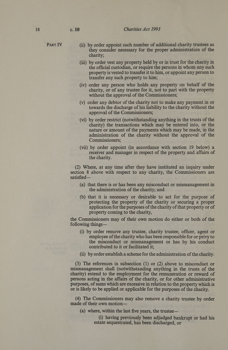 PART IV (ii) by order appoint such number of additional charity trustees as they consider necessary for the proper administration of the charity; (iii) by order vest any property held by or in trust for the charity in the official custodian, or require the persons in whom any such property is vested to transfer it to him, or appoint any person to transfer any such property to him; (iv) order any person who holds any property on behalf of the charity, or of any trustee for it, not to part with the property without the approval of the Commissioners; (v) order any debtor of the charity not to make any payment in or towards the discharge of his liability to the charity without the approval of the Commissioners; (vi) by order restrict (notwithstanding anything in the trusts of the charity) the transactions which may be entered into, or the nature or amount of the payments which may be made, in the administration of the charity without the approval of the Commissioners; (vii) by order appoint (in accordance with section 19 below) a receiver and manager in respect of the property and affairs of the charity. (2) Where, at any time after they have instituted an inquiry under section 8 above with respect to any charity, the Commissioners are satisfied — (a) that there is or has been any misconduct or mismanagement in the administration of the charity; and (b) that it is necessary or desirable to act for the purpose of protecting the property of the charity or securing a proper application for the purposes of the charity of that property or of property coming to the charity, the Commissioners may of their own motion do either or both of the following things— (i) by order remove any trustee, charity trustee, officer, agent or employee of the charity who has been responsible for or privy to the misconduct or mismanagement or has by his conduct contributed to it or facilitated it; (ui) by order establish a scheme for the administration of the charity. (3) The references in subsection (1) or (2) above to misconduct or mismanagement shall (notwithstanding anything in the trusts of the charity) extend to the employment for the remuneration or reward of persons acting in the affairs of the charity, or for other administrative purposes, of sums which are excessive in relation to the property which is or is likely to be applied or applicable for the purposes of the charity. (4) The Commissioners may also remove a charity trustee by order made of their own motion— (a) where, within the last five years, the trustee— (i) having previously been adjudged bankrupt or had his estate sequestrated, has been discharged, or