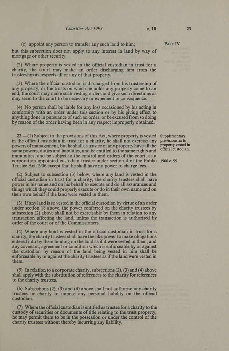 (c) appoint any person to transfer any such land to him; but this subsection does not apply to any interest in land by way of mortgage or other security. (2) Where property is vested in the official custodian in trust for a charity, the court may make an order discharging him from the trusteeship as respects all or any of that property. (3) Where the official custodian is discharged from his trusteeship of any property, or the trusts on which he holds any property come to an end, the court may make such vesting orders and give such directions as may seem to the court to be necessary or expedient in consequence. (4) No person shall be liable for any loss occasioned by his acting in conformity with an order under this section or by his giving effect to anything done in pursuance of such an order, or be excused from so doing by reason of the order having been in any respect improperly obtained. 22.—(1) Subject to the provisions of this Act, where property is vested in the official custodian in trust for a charity, he shall not exercise any powers of management, but he shall as trustee of any property have all the same powers, duties and liabilities, and be entitled to the same rights and immunities, and be subject to the control and orders of the court, as a corporation appointed custodian trustee under section 4 of the Public Trustee Act 1906 except that he shall have no power to charge fees. (2) Subject to subsection (3) below, where any land is vested in the official custodian in trust for a charity, the charity trustees shall have power in his name and on his behalf to execute and do all assurances and things which they could properly execute or do in their own name and on their own behalf if the land were vested in them. (3) If any land is so vested in the official custodian by virtue of an order under section 18 above, the power conferred on the charity trustees by subsection (2) above shall not be exercisable by them in relation to any transaction affecting the land, unless the transaction is authorised by order of the court or of the Commissioners. (4) Where any land is vested in the official custodian in trust for a charity, the charity trustees shall have the like power to make obligations entered into by them binding on the land as if it were vested in them; and any covenant, agreement or condition which is enforceable by or against the custodian by reason of the land being vested in him shall be enforceable by or against the charity trustees as if the land were vested in them. (5) In relation to a corporate charity, subsections (2), (3) and (4) above shall apply with the substitution of references to the charity for references to the charity trustees. (6) Subsections (2), (3) and (4) above shall not authorise any charity trustees or charity to impose any personal liability on the official custodian. | (7) Where the official custodian is entitled as trustee for a charity to the custody of securities or documents of title relating to the trust property, he may permit them to be in the possession or under the control of the charity trustees without thereby incurring any liability. PART IV Supplementary provisions as to property vested in official custodian. 1906 c. 55.