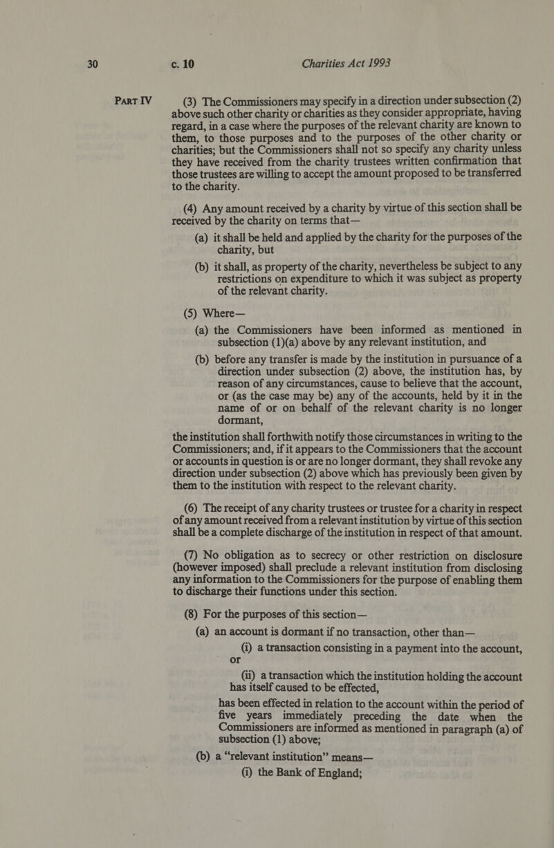 Part IV (3) The Commissioners may specify in a direction under subsection (2) above such other charity or charities as they consider appropriate, having regard, in a case where the purposes of the relevant charity are known to them, to those purposes and to the purposes of the other charity or charities; but the Commissioners shall not so specify any charity unless they have received from the charity trustees written confirmation that those trustees are willing to accept the amount proposed to be transferred to the charity. (4) Any amount received by a charity by virtue of this section shall be received by the charity on terms that— (a) it shall be held and applied by the charity for the purposes of the charity, but (b) it shall, as property of the charity, nevertheless be subject to any restrictions on expenditure to which it was subject as property of the relevant charity. (5) Where— (a) the Commissioners have been informed as mentioned in subsection (1)(a) above by any relevant institution, and (b) before any transfer is made by the institution in pursuance of a direction under subsection (2) above, the institution has, by reason of any circumstances, cause to believe that the account, or (as the case may be) any of the accounts, held by it in the name of or on behalf of the relevant charity is no longer dormant, the institution shall forthwith notify those circumstances in writing to the Commissioners; and, if it appears to the Commissioners that the account or accounts in question is or are no longer dormant, they shall revoke any direction under subsection (2) above which has previously been given by them to the institution with respect to the relevant charity. (6) The receipt of any charity trustees or trustee for a charity in respect of any amount received from a relevant institution by virtue of this section shall be a complete discharge of the institution in respect of that amount. (7) No obligation as to secrecy or other restriction on disclosure (however imposed) shall preclude a relevant institution from disclosing any information to the Commissioners for the purpose of enabling them to discharge their functions under this section. (8) For the purposes of this section— (a) an account is dormant if no transaction, other than— (i) a transaction consisting in a payment into the account, or | (ii) a transaction which the institution holding the account has itself caused to be effected, has been effected in relation to the account within the period of five years immediately preceding the date when the Commissioners are informed as mentioned in paragraph (a) of subsection (1) above; (b) a “relevant institution’? means— (i) the Bank of England;