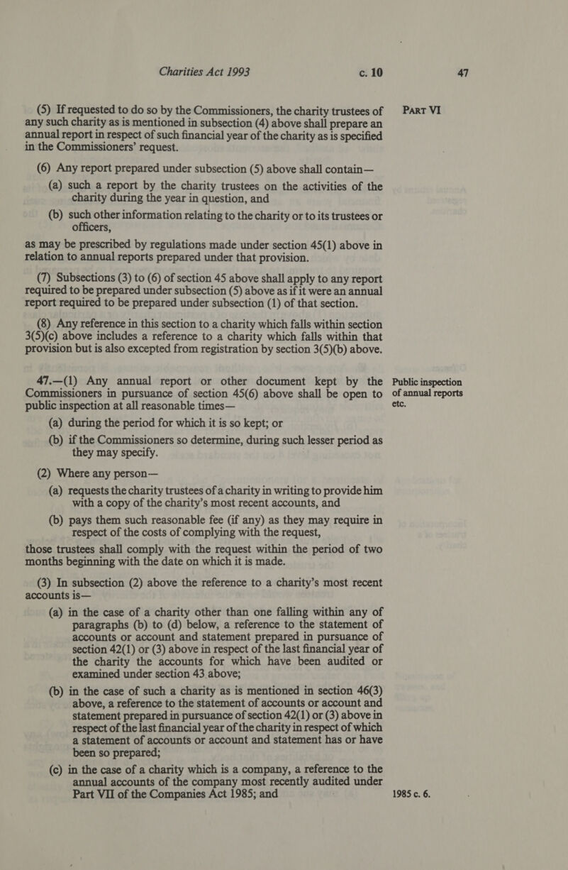 (5) If requested to do so by the Commissioners, the charity trustees of any such charity as is mentioned in subsection (4) above shall prepare an annual report in respect of such financial year of the charity as is specified in the Commissioners’ request. (6) Any report prepared under subsection (5) above shall contain— (a) such a report by the charity trustees on the activities of the charity during the year in question, and (b) sen other information relating to the charity or to its trustees or officers, as may be prescribed by regulations made under section 45(1) above in relation to annual reports prepared under that provision. (7) Subsections (3) to (6) of section 45 above shall apply to any report required to be prepared under subsection (5) above as if it were an annual report required to be prepared under subsection (1) of that section. (8) Any reference in this section to a charity which falls within section 3(5)(c) above includes a reference to a charity which falls within that provision but is also excepted from registration by section 3(5)(b) above. 47.—(1) Any annual report or other document kept by the Commissioners in pursuance of section 45(6) above shall be open to public inspection at all reasonable times— (a) during the period for which it is so kept; or (b) if the Commissioners so determine, during such lesser period as they may specify. | (2) Where any person— (a) requests the charity trustees of a charity in writing to provide him with a copy of the charity’s most recent accounts, and (b) pays them such reasonable fee (if any) as they may require in respect of the costs of complying with the request, those trustees shall comply with the request within the period of two months beginning with the date on which it is made. (3) In subsection (2) above the reference to a charity’s most recent accounts is— (a) in the case of a charity other than one falling within any of paragraphs (b) to (d) below, a reference to the statement of accounts or account and statement prepared in pursuance of section 42(1) or (3) above in respect of the last financial year of the charity the accounts for which have been audited or examined under section 43 above; (b) in the case of such a charity as is mentioned in section 46(3) above, a reference to the statement of accounts or account and statement prepared in pursuance of section 42(1) or (3) above in respect of the last financial year of the charity in respect of which a statement of accounts or account and statement has or have been so prepared; (c) in the case of a charity which is a company, a reference to the annual accounts of the company most recently audited under Part VI Public inspection of annual reports etc.