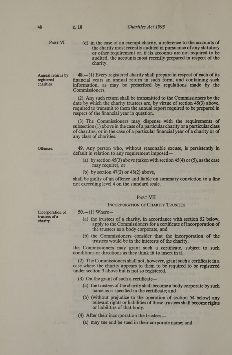 ParT VI Annual returns by registered charities. Offences. Incorporation of trustees of a charity. (d) in the case of an exempt charity, a reference to the accounts of the charity most recently audited in pursuance of any statutory or other requirement or, if its accounts are not required to be audited, the accounts most recently prepared in respect of the charity. 48.—(1) Every registered charity shall prepare in respect of each of its financial years an annual return in such form, and containing such information, as may be prescribed by regulations made by the Commissioners. (2) Any such return shall be transmitted to the Commissioners by the date by which the charity trustees are, by virtue of section 45(3) above, required to transmit to them the annual report required to be prepared in respect of the financial year in question. (3) The Commissioners may dispense with the requirements of subsection (1) above in the case of a particular charity or a particular class of charities, or in the case of a particular financial year of a charity or of any class of charities. 49. Any person who, without reasonable excuse, is persistently in default in relation to any requirement imposed— (a) by section 45(3) above (taken with section 45(4) or (5), as the case may require), or (b) by section 47(2) or 48(2) above, shall be guilty of an offence and liable on summary conviction to a fine not exceeding level 4 on the standard scale. Part VII INCORPORATION OF CHARITY TRUSTEES 50.—(1) Where— (a) the trustees of a charity, in accordance with section 52 below, apply to the Commissioners for a certificate of incorporation of the trustees as a body corporate, and (b) the Commissioners consider that the incorporation of the trustees would be in the interests of the charity, the Commissioners may grant such a certificate, subject to such conditions or directions as they think fit to insert in it. (2) The Commissioners shall not, however, grant such a certificate in a case where the charity appears to them to be required to be registered under section 3 above but is not so registered. (3) On the grant of such a certificate— (a) the trustees of the charity shall become a body corporate by such name as is specified in the certificate; and (b) (without prejudice to the operation of section 54 below) any relevant rights or liabilities of those trustees shall become rights or liabilities of that body. (4) After their incorporation the trustees— (a) may sue and be sued in their corporate name; and