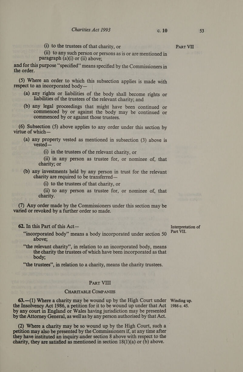 (i) to the trustees of that charity, or (ii) to any such person or persons as is or are mentioned in paragraph (a)(i) or (ii) above; and for this purpose “‘specified” means specified by the Commissioners in the order. (5) Where an order to which this subsection applies is made with respect to an incorporated body— (a) any rights or liabilities of the body shall become rights or liabilities of the trustees of the relevant charity; and (b) any legal proceedings that might have been continued or commenced by or against the body may be continued or commenced by or against those trustees. (6) Subsection (5) above applies to any order under this section by virtue of which— (a) any property vested as mentioned in subsection (3) above is vested — (i) in the trustees of the relevant charity, or (ii) in any person as trustee for, or nominee of, that charity; or (b) any investments held by any person in trust for the relevant charity are required to be transferred— (i) to the trustees of that charity, or (ii) to any person as trustee for, or nominee of, that charity. (7) Any order made by the Commissioners under this section may be varied or revoked by a further order so made. 62. In this Part of this Act— “incorporated body” means a body incorporated under section 50 above; “the relevant charity’’, in relation to an incorporated body, means the charity the trustees of which have been incorporated as that body; “the trustees”, in relation to a charity, means the charity trustees. Part VIII CHARITABLE COMPANIES 63.—(1) Where a charity may be wound up by the High Court under by any court in England or Wales having jurisdiction may be presented by the Attorney General, as well as by any person authorised by that Act. petition may also be presented by the Commissioners if, at any time after they have instituted an inquiry.under section 8 above with respect to the charity, they are satisfied as mentioned in section 18(1)(a) or (b) above. Part VII Interpretation of Part VII. Winding up.
