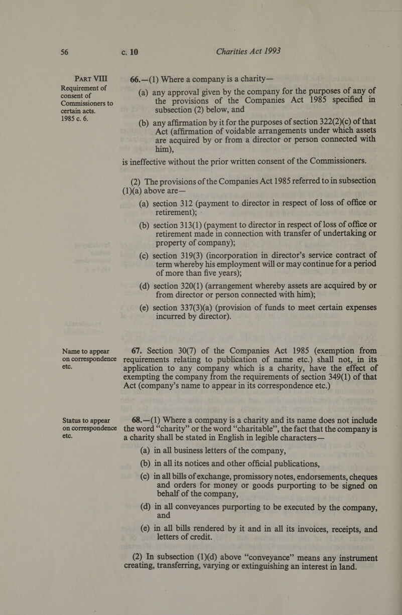 Part VIII 66.—(1) Where a company is a charity— Reugite aa ie (a) any approval given by the company for the purposes of any of Commissioners to the provisions of the Companies Act 1985 specified in certain acts. subsection (2) below, and Sai (b) any affirmation by it for the purposes of section 322(2)(c) of that Act (affirmation of voidable arrangements under which assets are acquired by or from a director or person connected with him), is ineffective without the prior written consent of the Commissioners. (2) The provisions of the Companies Act 1985 referred to in subsection (1)(a) above are— (a) section 312 (payment to director in respect of loss of office or retirement); - (b) section 313(1) (payment to director in respect of loss of office or retirement made in connection with transfer of undertaking or property of company); (c) section 319(3) (incorporation in director’s service contract of term whereby his employment will or may continue for a period of more than five years); (d) section 320(1) (arrangement whereby assets are acquired by or from director or person connected with him); (e) section 337(3)(a) (provision of funds to meet certain expenses incurred by director). Name to appear 67. Section 30(7) of the Companies Act 1985 (exemption from oncorrespondence requirements relating to publication of name etc.) shall not, in its — ete. application to any company which is a charity, have the effect of exempting the company from the requirements of section 349(1) of that Act (company’s name to appear in its correspondence etc.) Status to appear 68.—(1) Where a company is a charity and its name does not include on correspondence the word “charity” or the word “‘charitable’’, the fact that the company is ete, a charity shall be stated in English in legible characters— (a) in all business letters of the company, (b) in all its notices and other official publications, (c) in all bills of exchange, promissory notes, endorsements, cheques and orders for money or goods purporting to be signed on behalf of the company, (d) in rh conveyances purporting to be executed by the company, an (e) in all bills rendered by it and in all its invoices, receipts, and letters of credit. (2) In subsection (1)(d) above “conveyance” means any instrument creating, transferring, varying or extinguishing an interest in land.