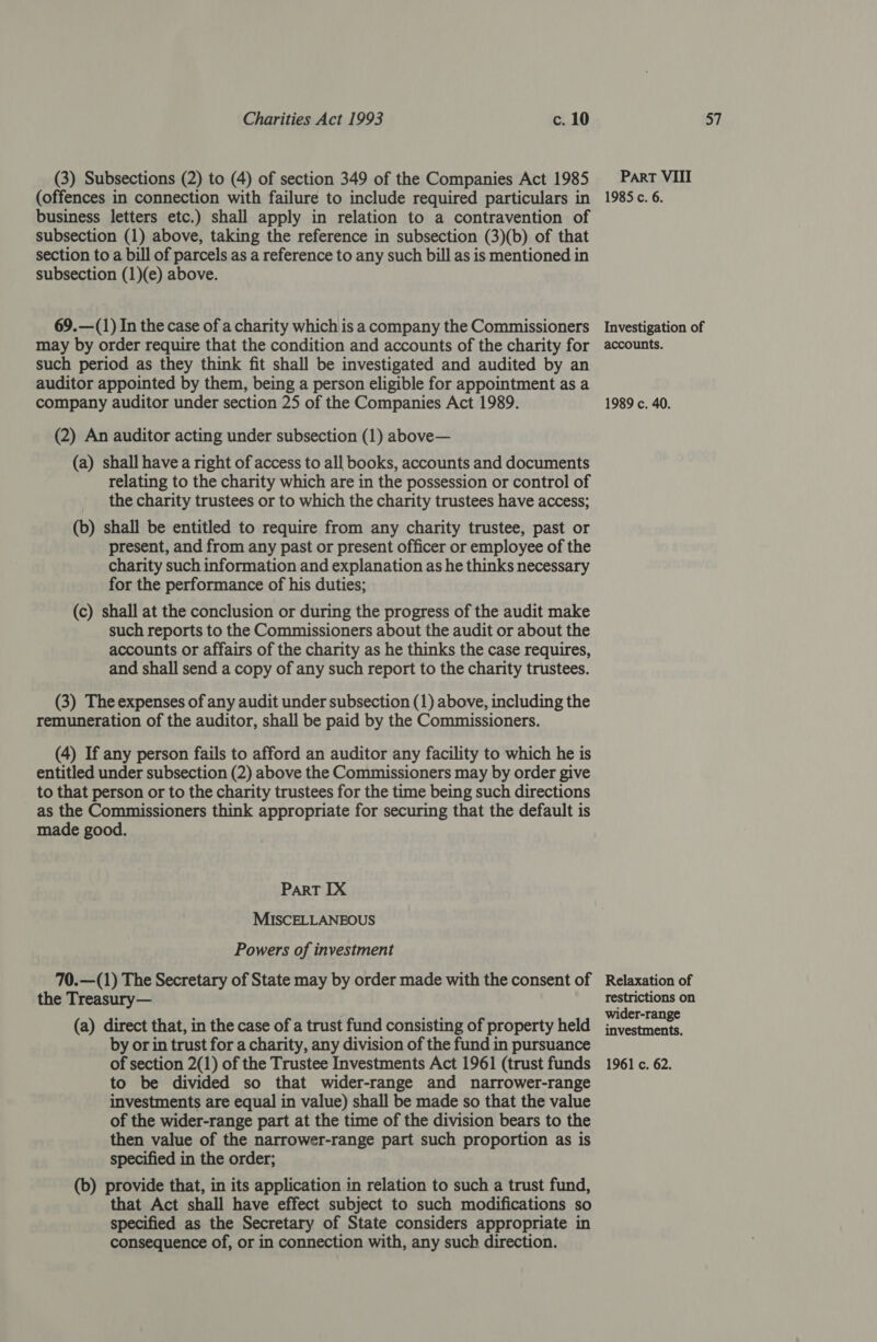 (3) Subsections (2) to (4) of section 349 of the Companies Act 1985 business letters etc.) shall apply in relation to a contravention of subsection (1) above, taking the reference in subsection (3)(b) of that section to a bill of parcels as a reference to any such bill as is mentioned in 69.—(1) In the case of a charity whichis a company the Commissioners may by order require that the condition and accounts of the charity for such period as they think fit shall be investigated and audited by an auditor appointed by them, being a person eligible for appointment as a (a) shall have a right of access to all books, accounts and documents relating to the charity which are in the possession or control of the charity trustees or to which the charity trustees have access; (b) shall be entitled to require from any charity trustee, past or present, and from any past or present officer or employee of the charity such information and explanation as he thinks necessary for the performance of his duties; (c) shall at the conclusion or during the progress of the audit make such reports to the Commissioners about the audit or about the accounts or affairs of the charity as he thinks the case requires, and shall send a copy of any such report to the charity trustees. (3) The expenses of any audit under subsection (1) above, including the remuneration of the auditor, shall be paid by the Commissioners. (4) If any person fails to afford an auditor any facility to which he is entitled under subsection (2) above the Commissioners may by order give to that person or to the charity trustees for the time being such directions as the Commissioners think appropriate for securing that the default is made good. PaRT IX MISCELLANEOUS Powers of investment 70.—(1) The Secretary of State may by order made with the consent of the Treasury— (a) direct that, in the case of a trust fund consisting of property held by or in trust for a charity, any division of the fund in pursuance to be divided so that wider-range and narrower-range investments are equal in value) shall be made so that the value of the wider-range part at the time of the division bears to the then value of the narrower-range part such proportion as is specified in the order; (b) provide that, in its application in relation to such a trust fund, that Act shall have effect subject to such modifications so specified as the Secretary of State considers appropriate in consequence of, or in connection with, any such direction. Investigation of accounts. Relaxation of restrictions on wider-range investments.