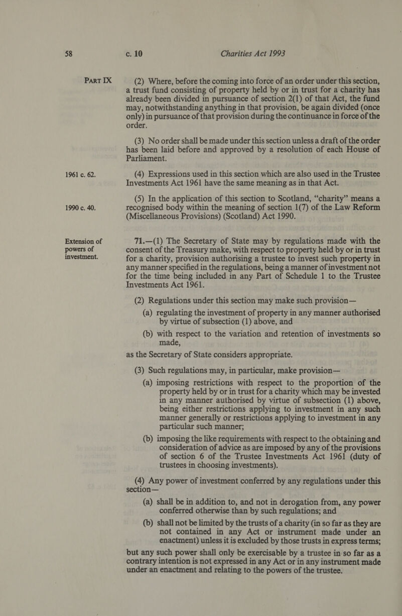 Part IX 1961 c. 62. 1990 c. 40. Extension of powers of investment. (2) Where, before the coming into force of an order under this section, a trust fund consisting of property held by or in trust for a charity has already been divided in pursuance of section 2(1) of that Act, the fund may, notwithstanding anything in that provision, be again divided (once only) in pursuance of that provision during the continuance in force of the order. (3) No order shall be made under this section unless a draft of the order has been laid before and approved by a resolution of each House of Parliament. (4) Expressions used in this section which are also used in the Trustee Investments Act 1961 have the same meaning as in that Act. (5) In the application of this section to Scotland, “charity” means a recognised body within the meaning of section 1(7) ‘of the Law Reform (Miscellaneous Provisions) (Scotland) Act 1990. 71.—(1) The Secretary of State may by regulations made with the consent of the Treasury make, with respect to property held by or in trust for a charity, provision authorising a trustee to invest such property in any manner specified in the regulations, being a manner of investment not for the time being included in any Part of Schedule 1 to the Trustee Investments Act 1961. (2) Regulations under this section may make such provision— (a) regulating the investment of property in any manner authorised by virtue of subsection (1) above, and (b) with respect to the variation and retention of investments so made, as the Secretary of State considers appropriate. (3) Such regulations may, in particular, make provision— (a) imposing restrictions with respect to the proportion of the property held by or in trust for a charity which may be invested in any manner authorised by virtue of subsection (1) above, being either restrictions applying to investment in any such manner generally or restrictions applying to investment in any particular such manner; (b) imposing the like requirements with respect to the obtaining and consideration of advice as are imposed by any of the provisions of section 6 of the Trustee Investments Act 1961 (duty of trustees in choosing investments). (4) Any power of investment conferred by any regulations under this section— (a) shall be in addition to, and not in derogation from, any power conferred otherwise than by such regulations; and (b) shall not be limited by the trusts of a charity (in so far as they are not contained in any Act or instrument made under an enactment) unless it is excluded by those trusts in express terms; but any such power shall only be exercisable by a trustee in so far as a contrary intention is not expressed in any Act or in any instrument made under an enactment and relating to the powers of the trustee.