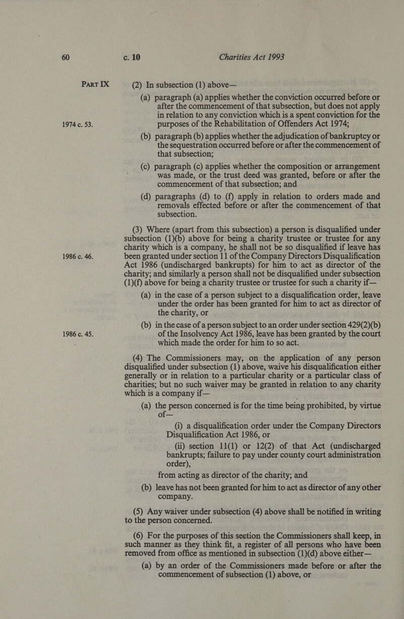 Part IX (2) In subsection (1) above— (a) paragraph (a) applies whether the conviction occurred before or after the commencement of that subsection, but does not apply in relation to any conviction which is a spent conviction for the 1974 c. 53. purposes of the Rehabilitation of Offenders Act 1974; (b) paragraph (b) applies whether the adjudication of bankruptcy or the sequestration occurred before or after the commencement of that subsection; (c) paragraph (c) applies whether the composition or arrangement was made, or the trust deed was granted, before or after the commencement of that subsection; and (d) paragraphs (d) to (f) apply in relation to orders made and removals effected before or after the commencement of that subsection. (3) Where (apart from this subsection) a person is disqualified under subsection (1)(b) above for being a charity trustee or trustee for any charity which is a company, he shall not be so disqualified if leave has 1986 c. 46. been granted under section 11 of the Company Directors Disqualification Act 1986 (undischarged bankrupts) for him to act as director of the charity; and similarly a person shall not be disqualified under subsection (1)(f) above for being a charity trustee or trustee for such a charity if— (a) in the case of a person subject to a disqualification order, leave under the order has been granted for him to act as director of the charity, or (b) in the case of a person subject to an order under section 429(2)(b) 1986 c. 45. of the Insolvency Act 1986, leave has been granted by the court which made the order for him to so act. (4) The Commissioners may, on the application of any person disqualified under subsection (1) above, waive his disqualification either generally or in relation to a particular charity or a particular class of charities; but no such waiver may be granted in relation to any charity which is a company if— ; (a) the person concerned is for the time being prohibited, by virtue (i) a disqualification order under the Company Directors Disqualification Act 1986, or (ii) section 11(1) or 12(2) of that Act (undischarged bankrupts; failure to pay under county court administration order), from acting as director of the charity; and (b) leave has not been granted for him to act as director of any other company. (5) Any waiver under subsection (4) above shall be notified in writing to the person concerned. (6) For the purposes of this section the Commissioners shall keep, in such manner as they think fit, a register of all persons who have been removed from office as mentioned in subsection (1)(d) above either— (a) by an order of the Commissioners made before or after the commencement of subsection (1) above, or