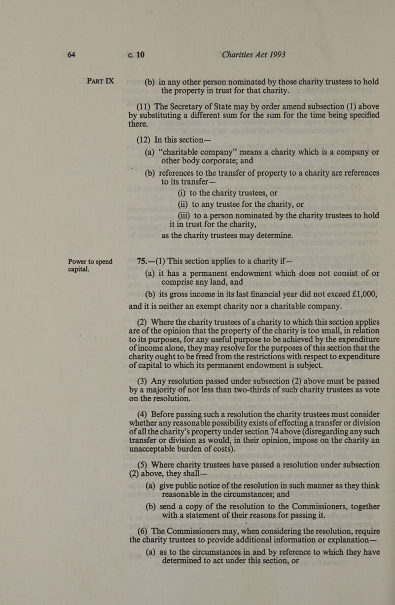 Part IX (b) in any other person nominated by those charity trustees to hold the property in trust for that charity. (11) The Secretary of State may by order amend subsection (1) above by substituting a different sum for the sum for the time being specified there. (12) In this section— (a) “charitable company” means a charity which is a company or other body corporate; and (b) references to the transfer of property to a charity are references to its transfer— (i) to the charity trustees, or (ii) to any trustee for the charity, or (iii) to a person nominated by the charity trustees to hold it in trust for the charity, as the charity trustees may determine. Power to spend 75.—(1) This section applies to a charity if— Saber (a) it has a permanent endowment which does not consist of or comprise any land, and (b) its gross income in its last financial year did not exceed £1,000, and it is neither an exempt charity nor a charitable company. (2) Where the charity trustees of a charity to which this section applies are of the opinion that the property of the charity is too small, in relation to its purposes, for any useful purpose to be achieved by the expenditure of income alone, they may resolve for the purposes of this section that the charity ought to be freed from the restrictions with respect to expenditure of capital to which its permanent endowment is subject. (3) Any resolution passed under subsection (2) above must be passed by a majority of not less than two-thirds of such charity trustees as vote on the resolution. (4) Before passing such a resolution the charity trustees must consider whether any reasonable possibility exists of effecting a transfer or division of all the charity’s property under section 74 above (disregarding any such transfer or division as would, in their opinion, impose on the charity an unacceptable burden of costs). (5) Where charity trustees have passed a resolution under subsection (2) above, they shall— (a) give public notice of the resolution in such manner as they think reasonable in the circumstances; and (b) send a copy of the resolution to the Commissioners, together with a statement of their reasons for passing it. (6) The Commissioners may, when considering the resolution, require the charity trustees to provide additional information or explanation— (a) as to the circumstances in and by reference to which they have determined to act under this section, or