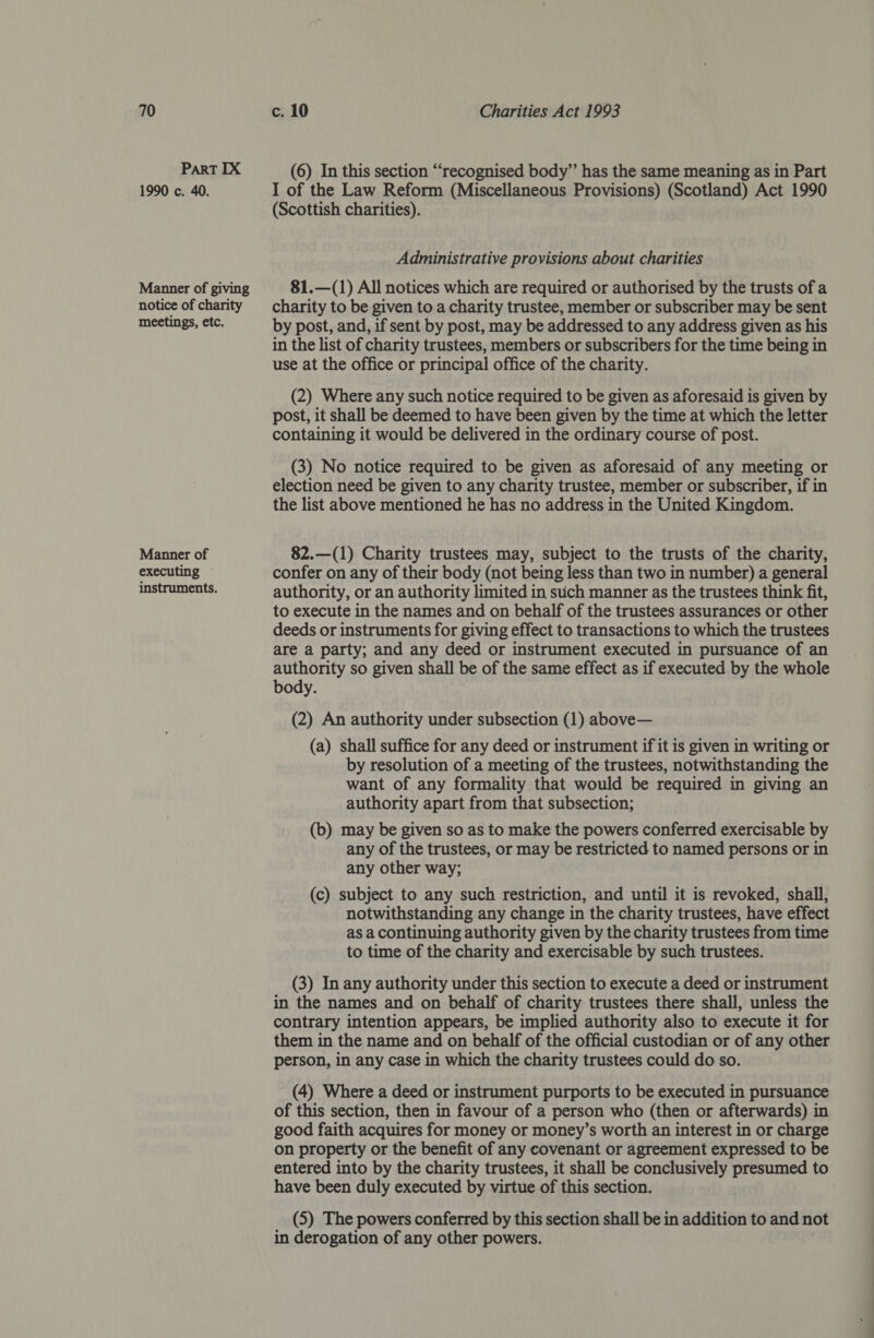 PART IX 1990 c. 40. Manner of giving notice of charity meetings, etc. Manner of executing instruments. (6) In this section ‘“‘recognised body”’ has the same meaning as in Part I of the Law Reform (Miscellaneous Provisions) (Scotland) Act 1990 (Scottish charities). Administrative provisions about charities 81.—(1) All notices which are required or authorised by the trusts of a charity to be given to a charity trustee, member or subscriber may be sent by post, and, if sent by post, may be addressed to any address given as his in the list of charity trustees, members or subscribers for the time being in use at the office or principal office of the charity. (2) Where any such notice required to be given as aforesaid is given by post, it shall be deemed to have been given by the time at which the letter containing it would be delivered in the ordinary course of post. (3) No notice required to be given as aforesaid of any meeting or election need be given to any charity trustee, member or subscriber, if in the list above mentioned he has no address in the United Kingdom. 82.—(1) Charity trustees may, subject to the trusts of the charity, confer on any of their body (not being less than two in number) a general authority, or an authority limited in such manner as the trustees think fit, to execute in the names and on behalf of the trustees assurances or other deeds or instruments for giving effect to transactions to which the trustees are a party; and any deed or instrument executed in pursuance of an authority so given shall be of the same effect as if executed by the whole body. (2) An authority under subsection (1) above— (a) shall suffice for any deed or instrument if it is given in writing or by resolution of a meeting of the trustees, notwithstanding the want of any formality that would be required in giving an authority apart from that subsection; (b) may be given so as to make the powers conferred exercisable by any of the trustees, or may be restricted to named persons or in any other way; (c) subject to any such restriction, and until it is revoked, shall, notwithstanding any change in the charity trustees, have effect as a continuing authority given by the charity trustees from time to time of the charity and exercisable by such trustees. (3) In any authority under this section to execute a deed or instrument in the names and on behalf of charity trustees there shall, unless the contrary intention appears, be implied authority also to execute it for them in the name and on behalf of the official custodian or of any other person, in any case in which the charity trustees could do so. (4) Where a deed or instrument purports to be executed in pursuance of this section, then in favour of a person who (then or afterwards) in good faith acquires for money or money’s worth an interest in or charge on property or the benefit of any covenant or agreement expressed to be entered into by the charity trustees, it shall be conclusively presumed to have been duly executed by virtue of this section. (5) The powers conferred by this section shall be in addition to and not in derogation of any other powers.